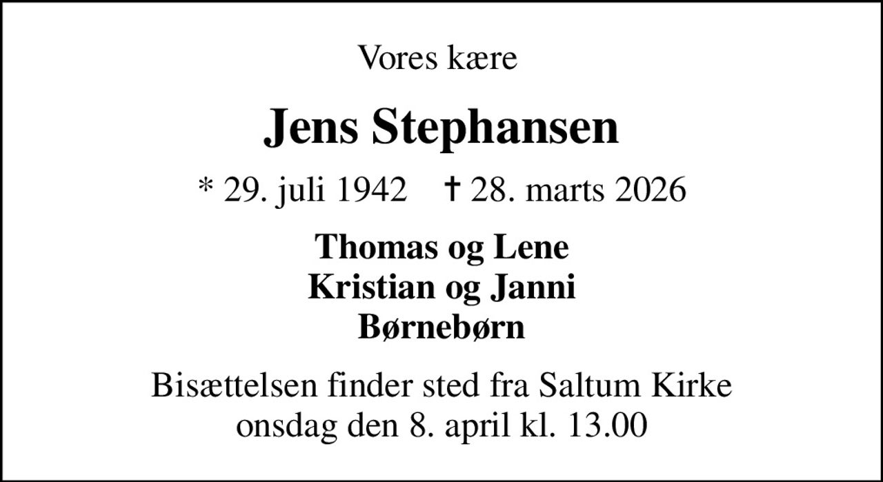 Vores kære 
Jens Stephansen
* 29. juli 1942    ✝ 28. marts 2026
Thomas og Lene Kristian og Janni Børnebørn
Bisættelsen finder sted fra Saltum Kirke  onsdag den 8. april kl. 13.00