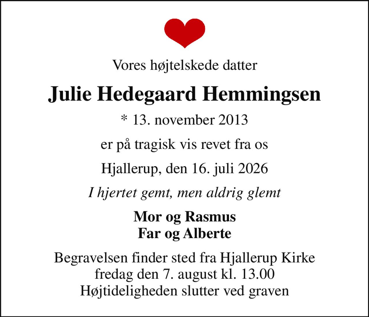 Vores højtelskede datter
Julie Hedegaard Hemmingsen
* 13. november 2013
er på tragisk vis revet fra os
Hjallerup, den 16. juli 2026
I hjertet gemt, men aldrig glemt
Mor og Rasmus Far og Alberte
Begravelsen finder sted fra Hjallerup Kirke  fredag den 7. august kl. 13.00  Højtideligheden slutter ved graven