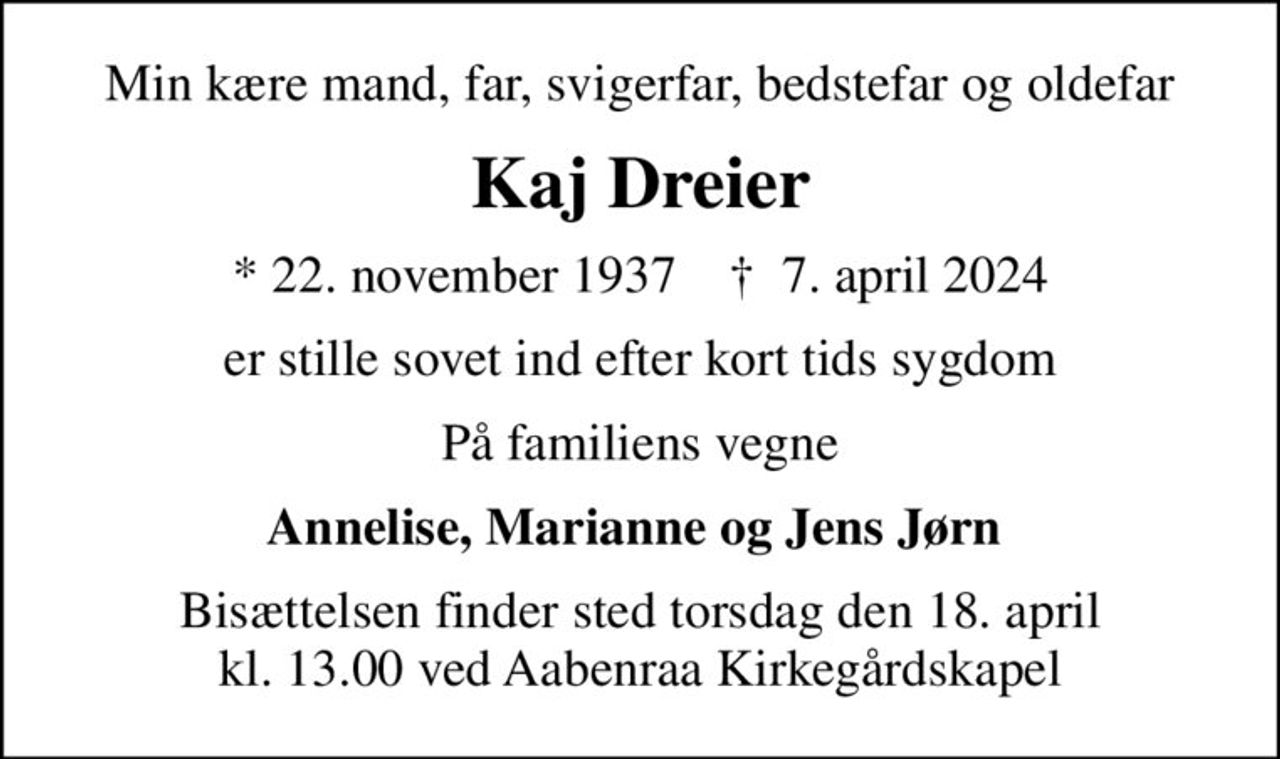 Min kære mand, far, svigerfar, bedstefar og oldefar
Kaj Dreier
* 22. november 1937    ✝ 7. april 2024
er stille sovet ind efter kort tids sygdom
På familiens vegne
Annelise, Marianne og Jens Jørn 
Bisættelsen finder sted torsdag den 18. april kl. 13.00 ved Aabenraa Kirkegårdskapel