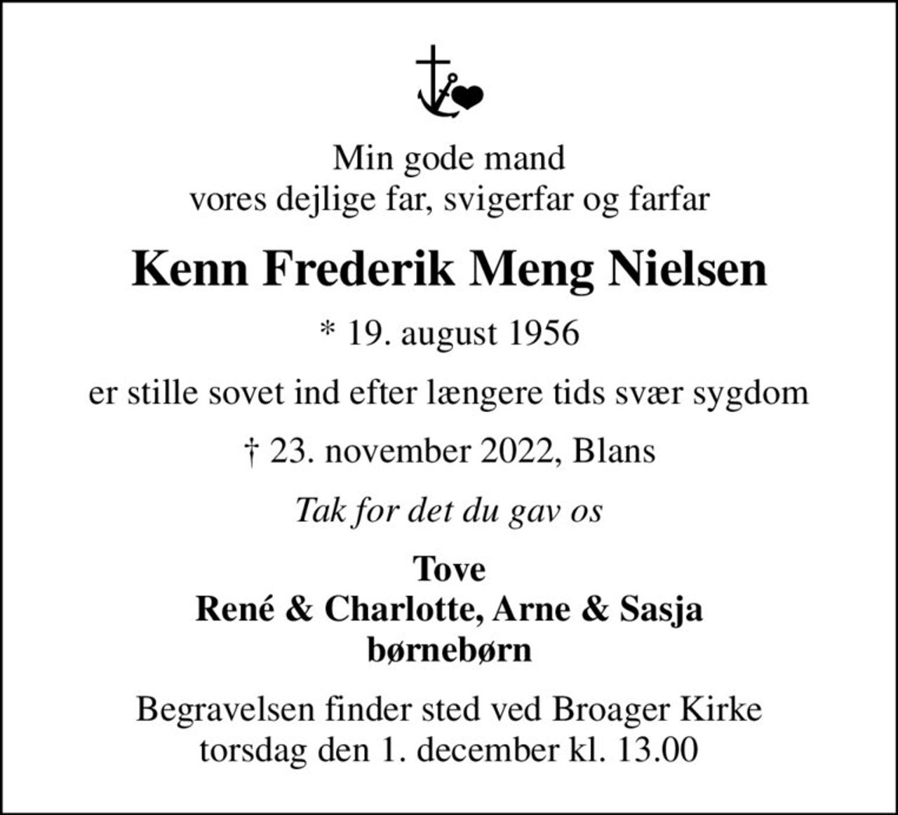 Min gode mand vores dejlige far, svigerfar og farfar
Kenn Frederik Meng Nielsen
* 19. august 1956
er stille sovet ind efter længere tids svær sygdom
 23. november 2022, Blans
Tak for det du gav os
Tove René & Charlotte, Arne & Sasja børnebørn
Begravelsen finder sted ved Broager Kirke  torsdag den 1. december kl. 13.00