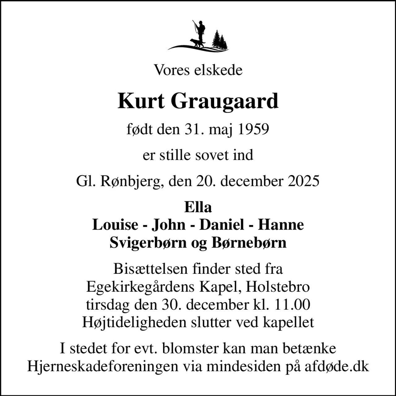 Vores elskede
Kurt Graugaard
født den 31. maj 1959
er stille sovet ind
Gl. Rønbjerg, den 20. december 2025
Ella Louise - John - Daniel - Hanne Svigerbørn og Børnebørn
Bisættelsen finder sted fra Egekirkegårdens Kapel, Holstebro  tirsdag den 30. december kl. 11.00  Højtideligheden slutter ved kapellet
I stedet for evt. blomster kan man betænke
					Hjerneskadeforeningen via mindesiden på afdøde.dk