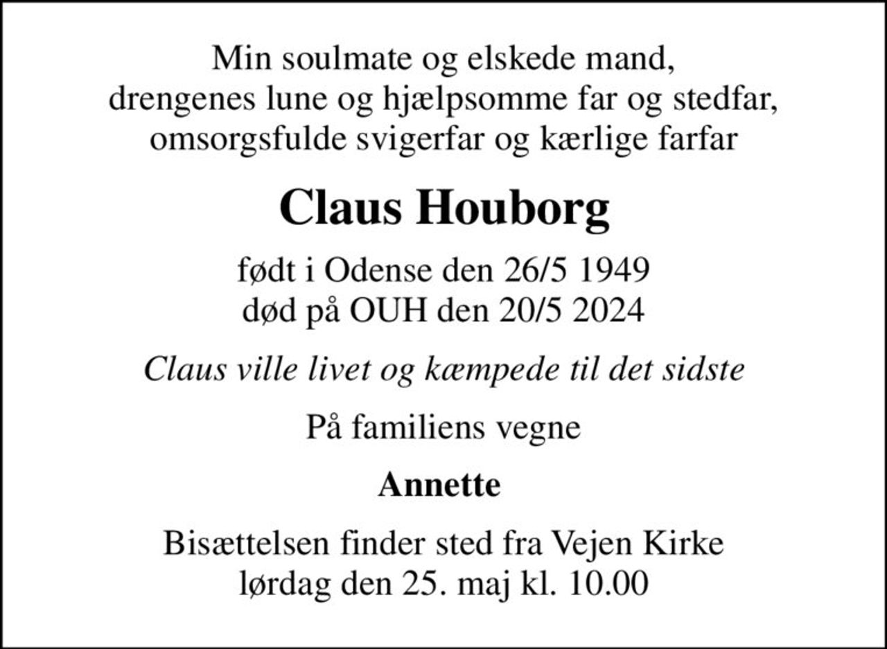 Min soulmate og elskede mand, drengenes lune og hjælpsomme far og stedfar, omsorgsfulde svigerfar og kærlige farfar
Claus Houborg
født i Odense den 26/5 1949 død på OUH den 20/5 2024
Claus ville livet og kæmpede til det sidste
På familiens vegne
Annette 
Bisættelsen finder sted fra Vejen Kirke  lørdag den 25. maj kl. 10.00