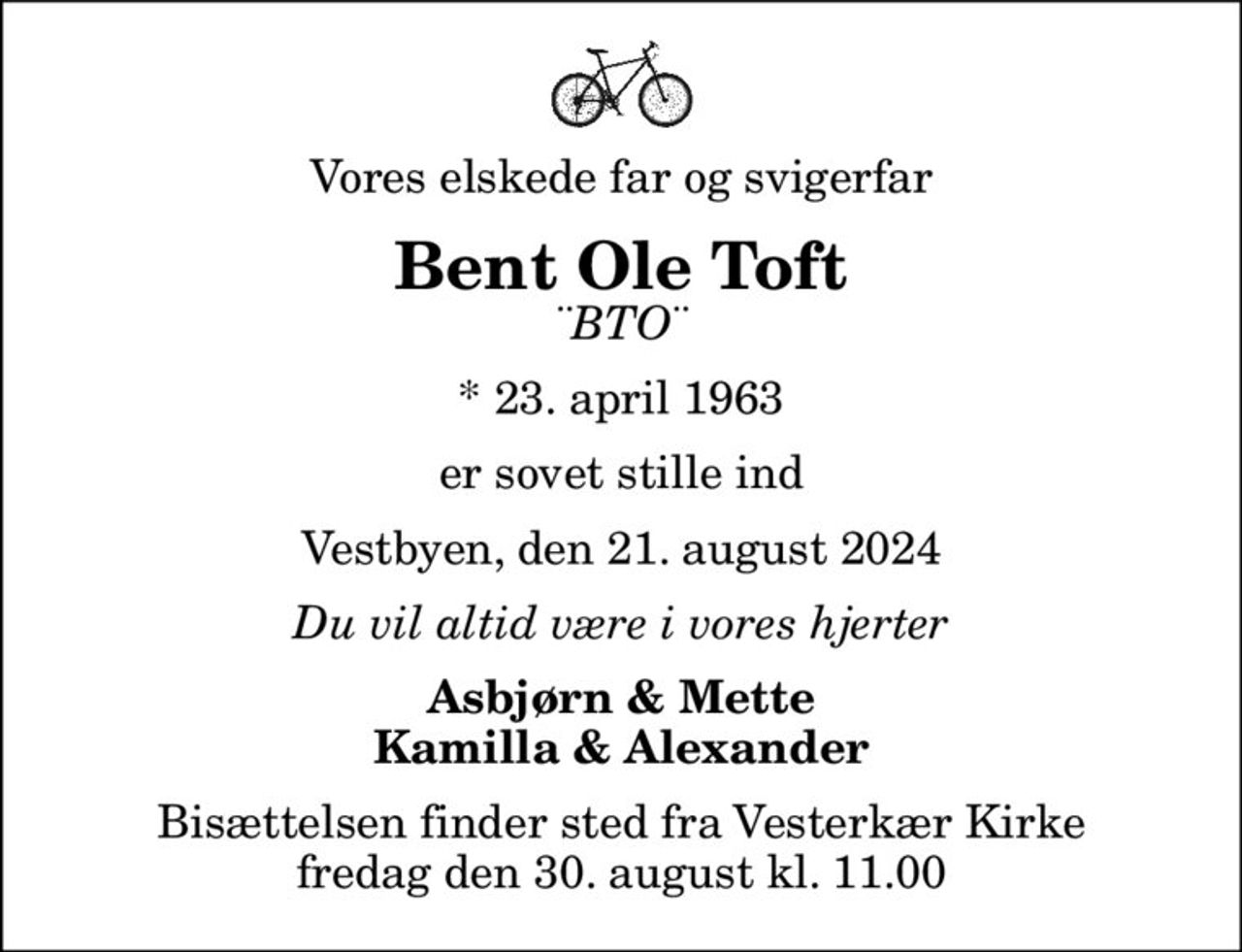 Vores elskede far og svigerfar
Bent Ole Toft
¨BTO¨
* 23. april 1963
er sovet stille ind
Vestbyen, den 21. august 2024
Du vil altid være i vores hjerter
Asbjørn & Mette Kamilla & Alexander
Bisættelsen finder sted fra Vesterkær Kirke  fredag den 30. august kl. 11.00