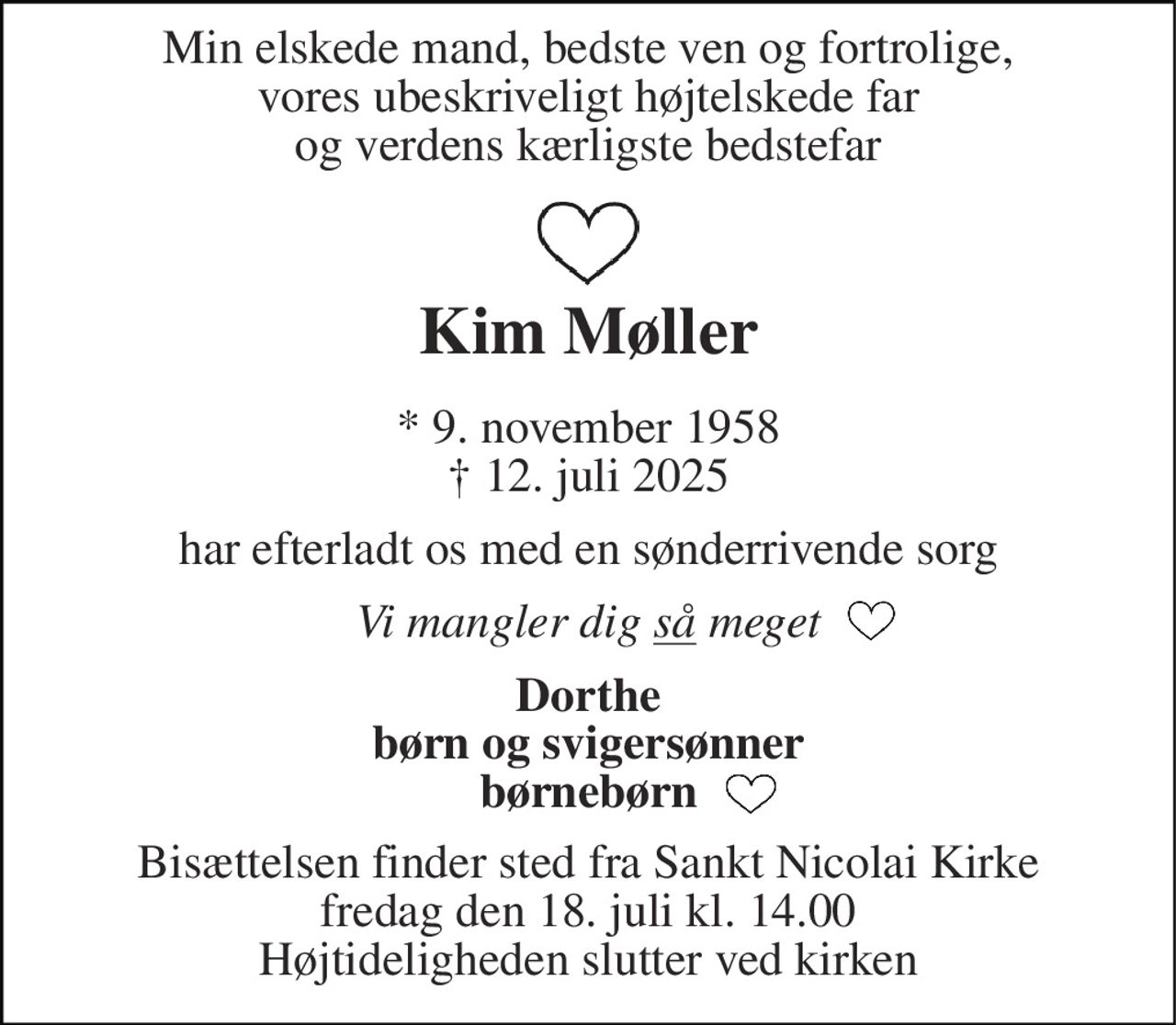 Min elskede mand, bedste ven og fortrolige, vores ubeskriveligt højtelskede far og verdens kærligste bedstefar 
Kim Møller 
*​ 9. november 1958​ †​ 12. juli 2025 
har efterladt os med en sønderrivende sorg 
Vi mangler dig så meget 
Dorthe børn og svigersønner børnebørn 
Bisættelsen​ finder sted fra Sankt Nicolai Kirke​ fredag den 18. juli​ kl. 14.00 Højtideligheden slutter ved kirken