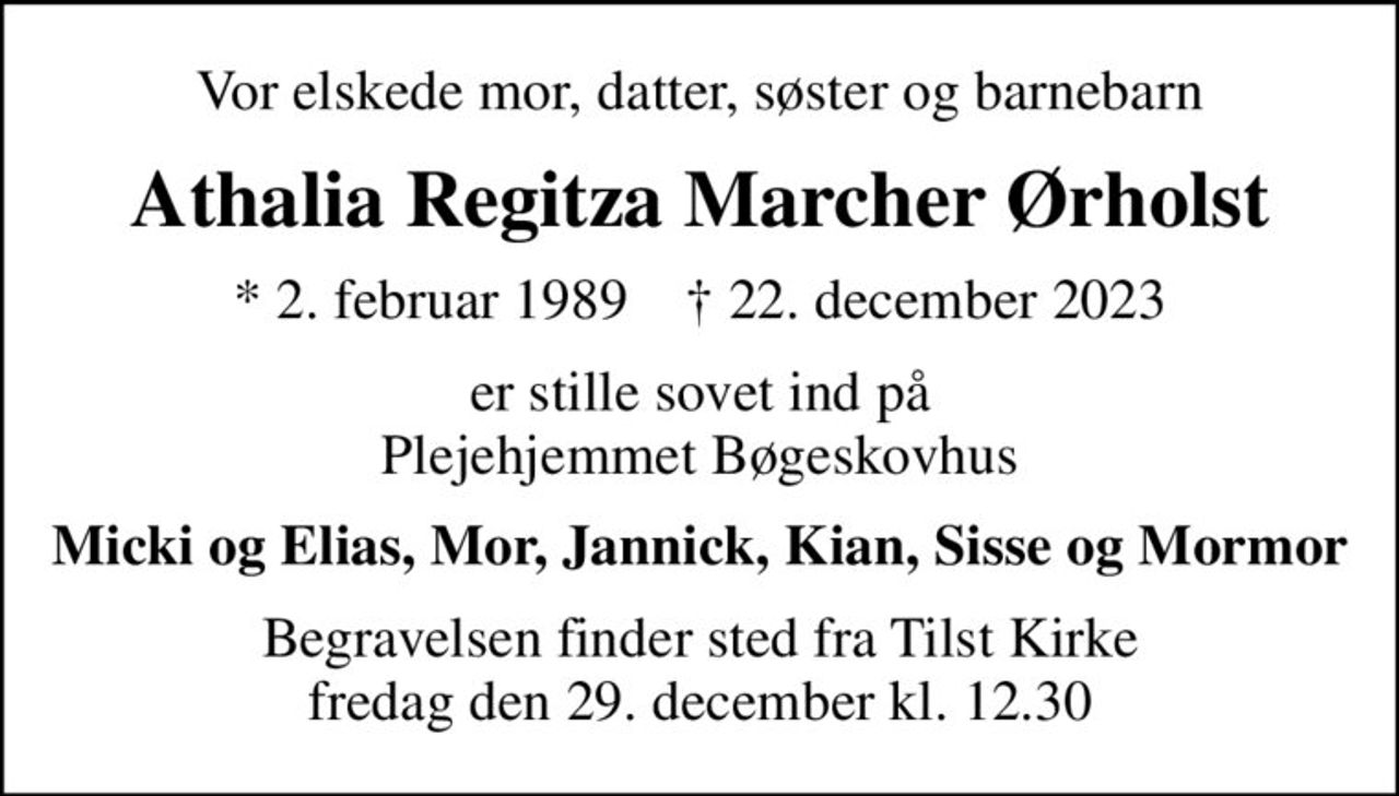 Vor elskede mor, datter, søster og barnebarn
Athalia Regitza Marcher Ørholst
* 2. februar 1989    ✝ 22. december 2023
er stille sovet ind på Plejehjemmet Bøgeskovhus
Micki og Elias, Mor, Jannick, Kian, Sisse og Mormor
Begravelsen finder sted fra Tilst Kirke  fredag den 29. december kl. 12.30