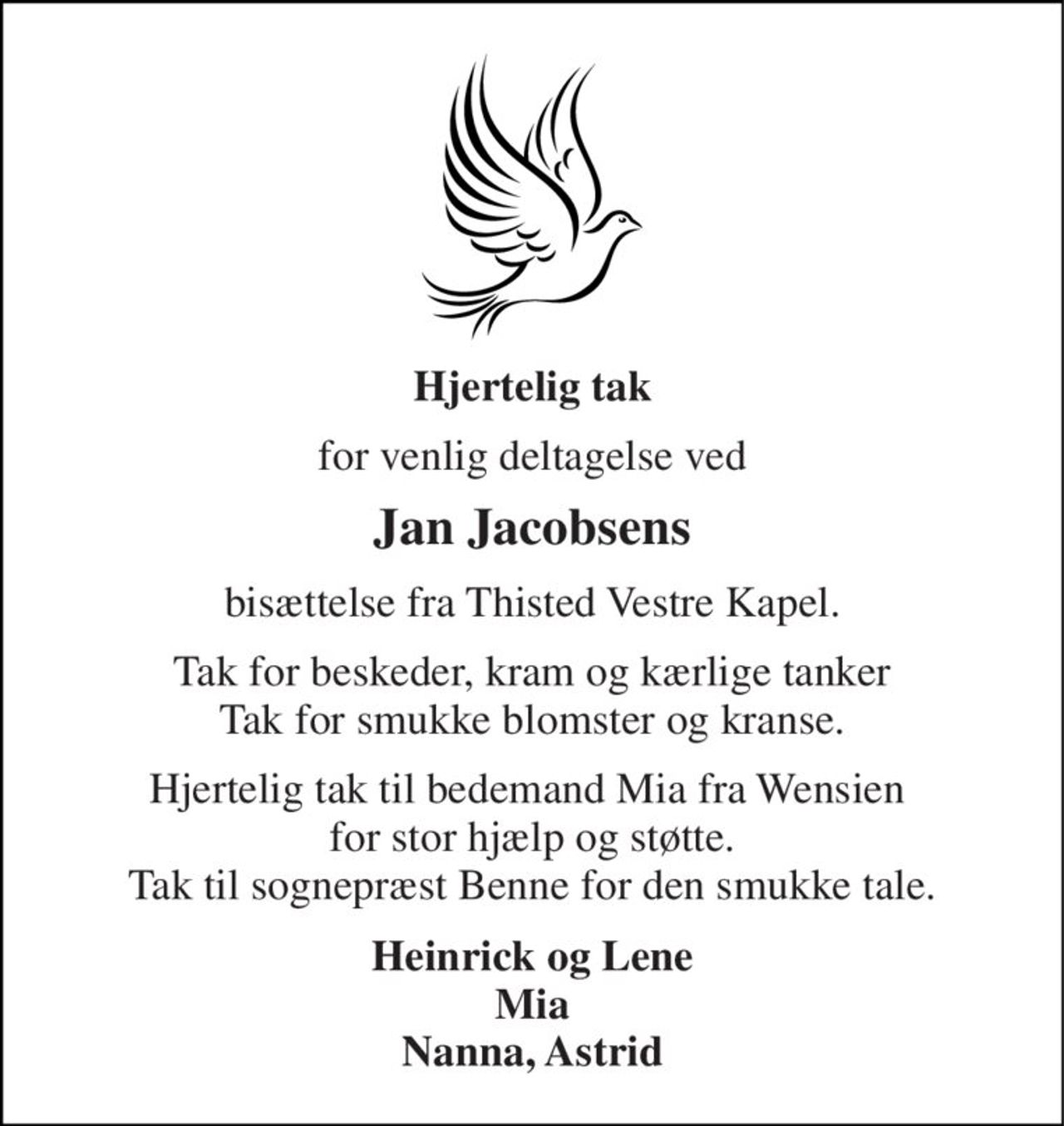 Hjertelig tak 
for venlig deltagelse ved 
Jan Jacobsens 
bisættelse fra Thisted Vestre Kapel. 
Tak for beskeder, kram og kærlige tanker Tak for smukke blomster og kranse. 
Hjertelig tak til bedemand Mia fra Wensien  for stor hjælp og støtte. Tak til sognepræst Benne for den smukke tale. 
Heinrick og Lene Mia Nanna, Astrid