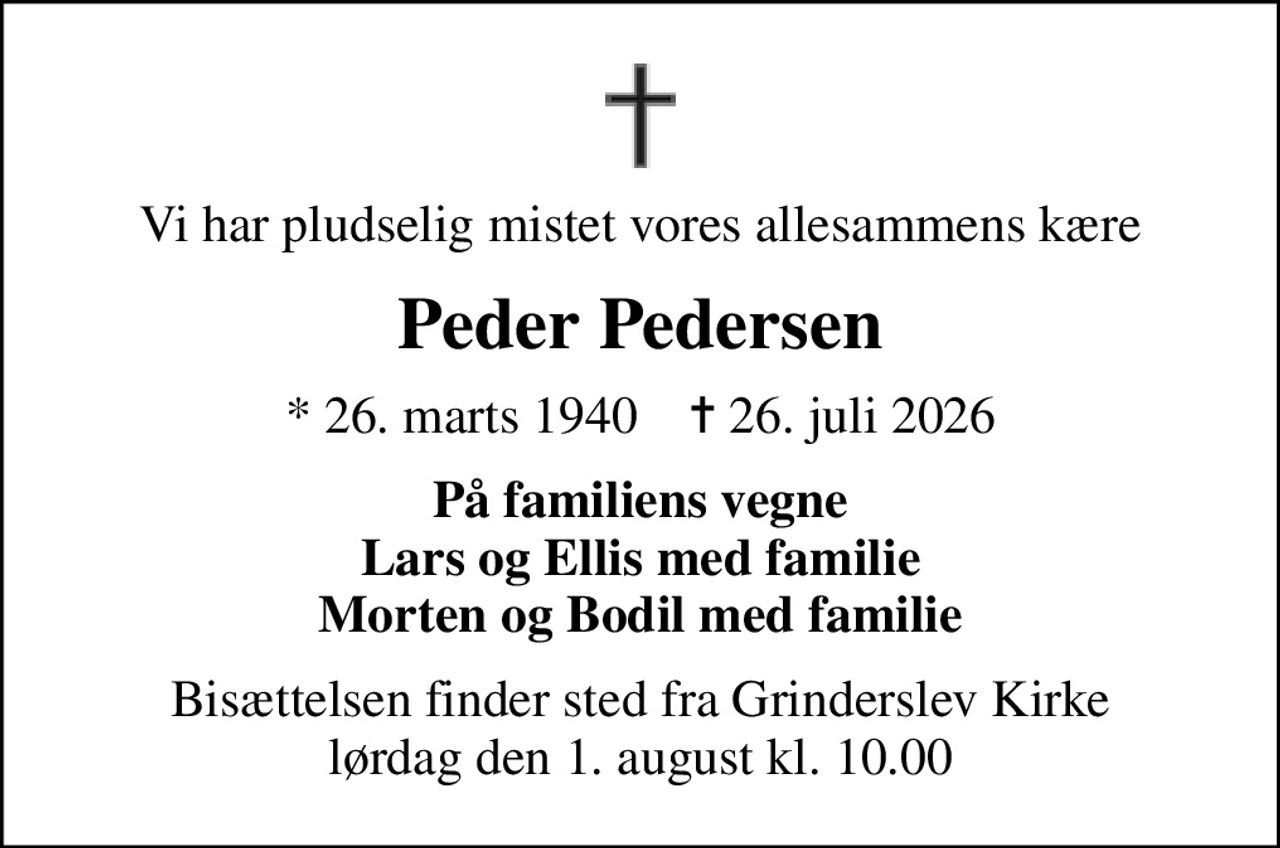 Vi har pludselig mistet vores allesammens kære
Peder Pedersen
* 26. marts 1940    ✝ 26. juli 2026
På familiens vegne Lars og Ellis med familie Morten og Bodil med familie
Bisættelsen finder sted fra Grinderslev Kirke  lørdag den 1. august kl. 10.00