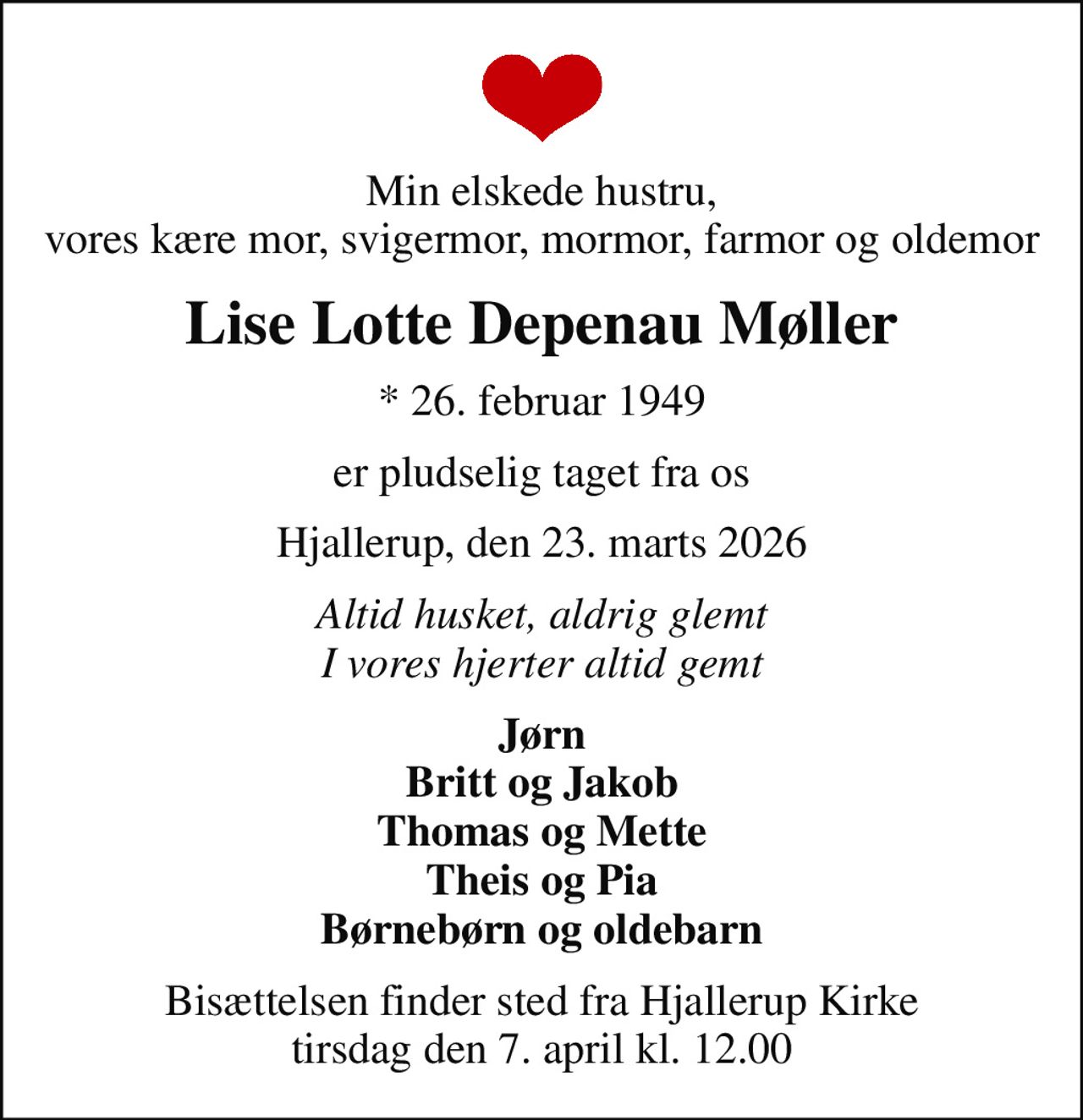 Min elskede hustru, vores kære mor, svigermor, mormor, farmor og oldemor
Lise Lotte Depenau Møller
* 26. februar 1949
er pludselig taget fra os
Hjallerup, den 23. marts 2026
Altid husket, aldrig glemt I vores hjerter altid gemt
Jørn Britt og Jakob Thomas og Mette Theis og Pia Børnebørn og oldebarn
Bisættelsen finder sted fra Hjallerup Kirke  tirsdag den 7. april kl. 12.00