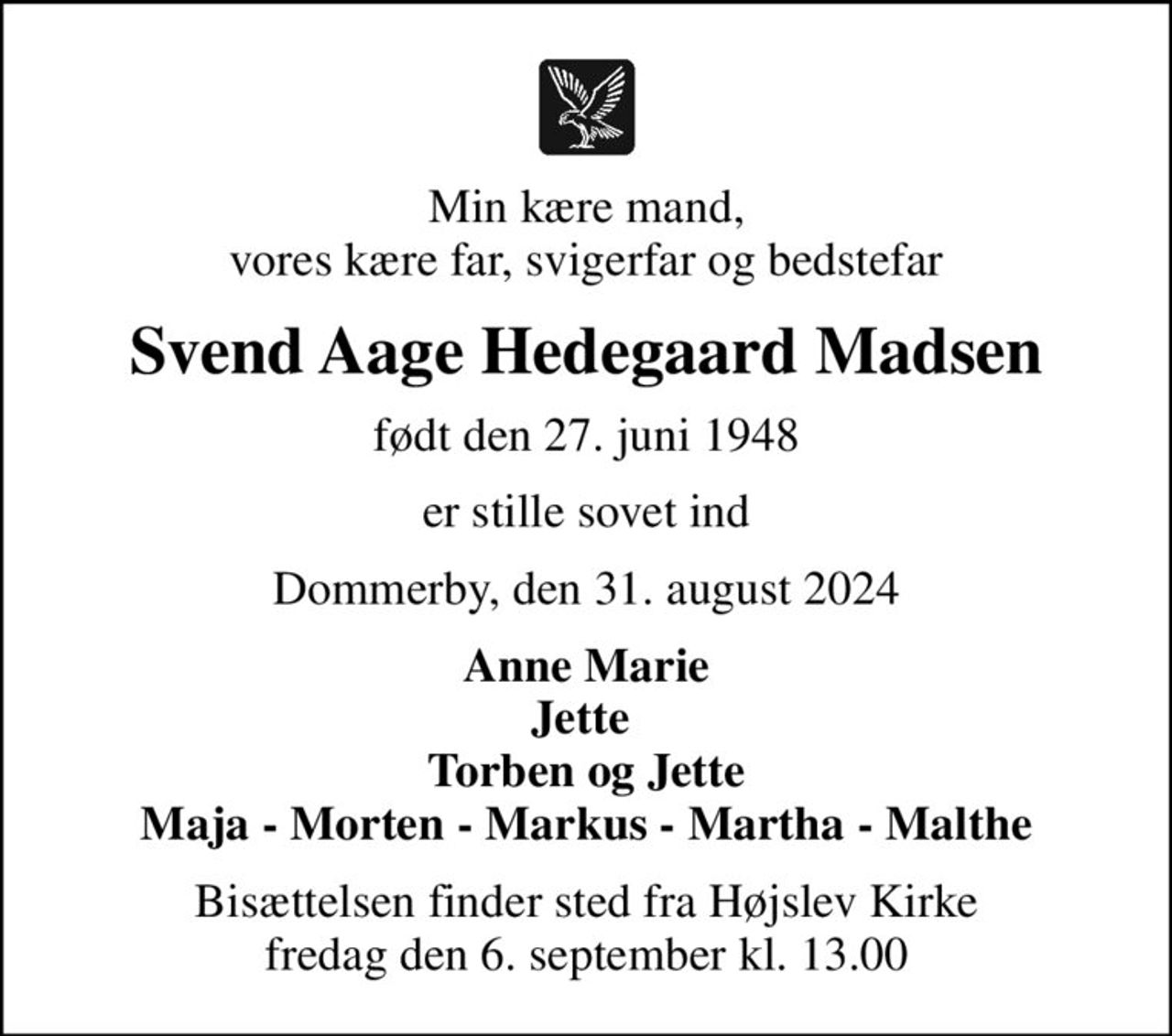 Min kære mand, vores kære far, svigerfar og bedstefar
Svend Aage Hedegaard Madsen
født den 27. juni 1948
er stille sovet ind
Dommerby, den 31. august 2024
Anne Marie Jette  Torben og Jette Maja - Morten - Markus - Martha - Malthe
Bisættelsen finder sted fra Højslev Kirke  fredag den 6. september kl. 13.00
