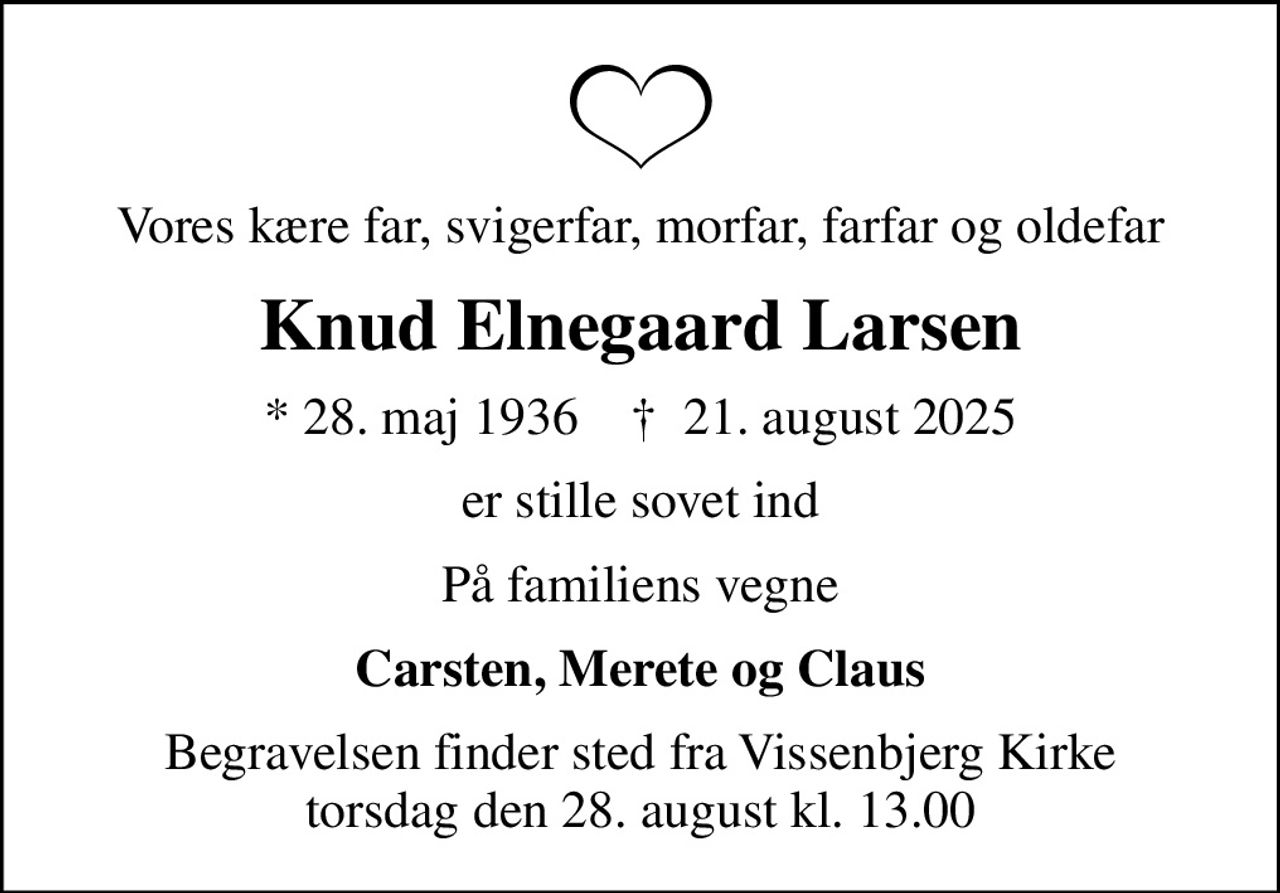 Vores kære far, svigerfar, morfar, farfar og oldefar
Knud Elnegaard Larsen
* 28. maj 1936    ✝ 21. august 2025
er stille sovet ind
På familiens vegne
Carsten, Merete og Claus
Begravelsen finder sted fra Vissenbjerg Kirke  torsdag den 28. august kl. 13.00