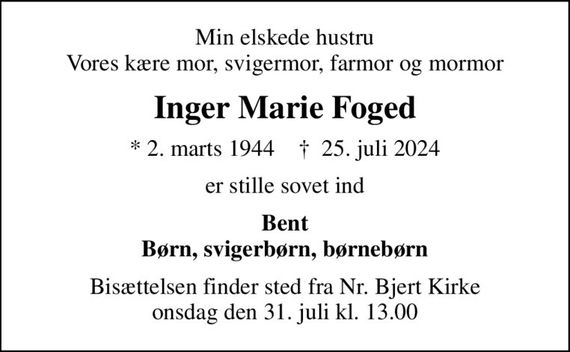 Min elskede hustru Vores kære mor, svigermor, farmor og mormor
Inger Marie Foged
* 2. marts 1944    &#x271d; 25. juli 2024
er stille sovet ind
Bent Børn, svigerbørn, børnebørn
Bisættelsen finder sted fra Nr. Bjert Kirke  onsdag den 31. juli kl. 13.00