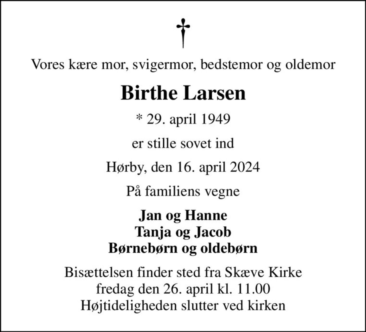 Vores kære mor, svigermor, bedstemor og oldemor
Birthe Larsen
* 29. april 1949
er stille sovet ind
Hørby, den 16. april 2024
På familiens vegne
Jan og Hanne Tanja og Jacob Børnebørn og oldebørn
Bisættelsen finder sted fra Skæve Kirke  fredag den 26. april kl. 11.00  Højtideligheden slutter ved kirken