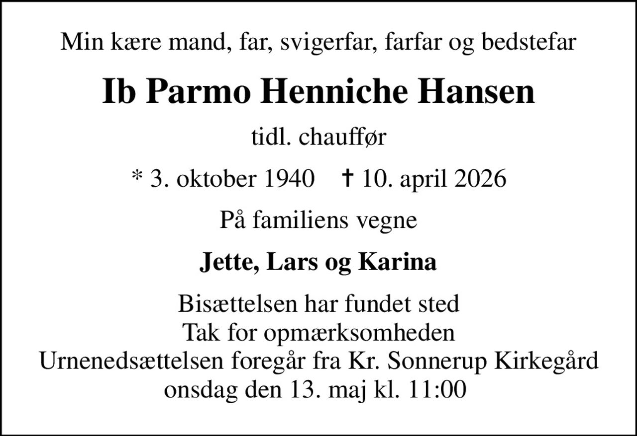 Min kære mand, far, svigerfar, farfar og bedstefar
Ib Parmo Henniche Hansen
tidl. chauffør
* 3. oktober 1940    ✝ 10. april 2026
På familiens vegne
Jette, Lars og Karina
Bisættelsen har fundet sted Tak for opmærksomheden Urnenedsættelsen foregår fra Kr. Sonnerup Kirkegård onsdag den 13. maj kl. 11:00