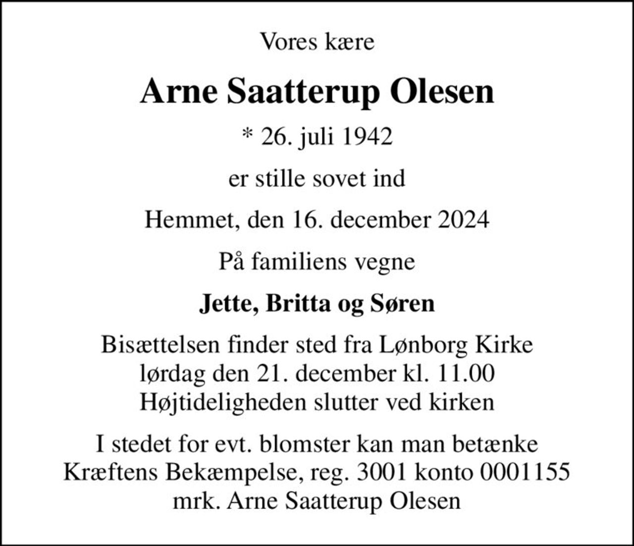 Vores kære
Arne Saatterup Olesen
* 26. juli 1942
er stille sovet ind
Hemmet, den 16. december 2024
På familiens vegne
Jette, Britta og Søren
Bisættelsen finder sted fra Lønborg Kirke  lørdag den 21. december kl. 11.00  Højtideligheden slutter ved kirken
I stedet for evt. blomster kan man betænke
					Kræftens Bekæmpelse reg.3001konto0001155mrk. Arne
					Saatterup Olesen