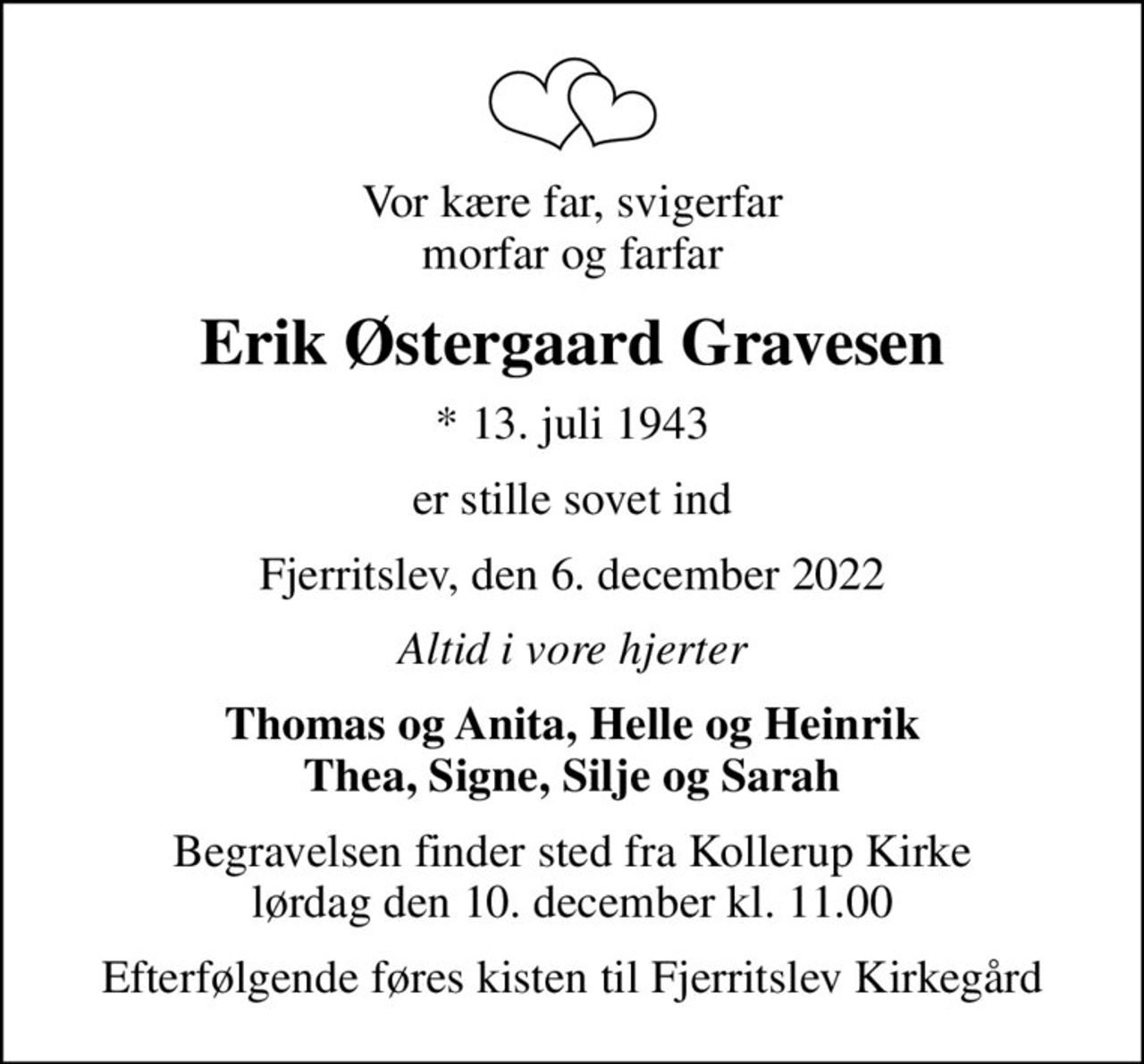 Vor kære far, svigerfar morfar og farfar
Erik Østergaard Gravesen
* 13. juli 1943
er stille sovet ind
Fjerritslev, den 6. december 2022
Altid i vore hjerter
Thomas og Anita, Helle og Heinrik Thea, Signe, Silje og Sarah
Begravelsen finder sted fra Kollerup Kirke  lørdag den 10. december kl. 11.00 
Efterfølgende føres kisten til Fjerritslev Kirkegård