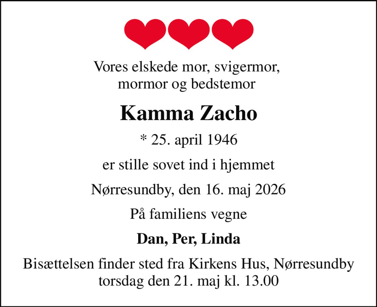 Vores elskede mor, svigermor,  mormor og bedstemor 
Kamma Zacho
* 25. april 1946
er stille sovet ind i hjemmet
Nørresundby, den 16. maj 2026
På familiens vegne
Dan, Per, Linda
Bisættelsen finder sted fra Kirkens Hus, Nørresundby torsdag den 21. maj kl. 13.00