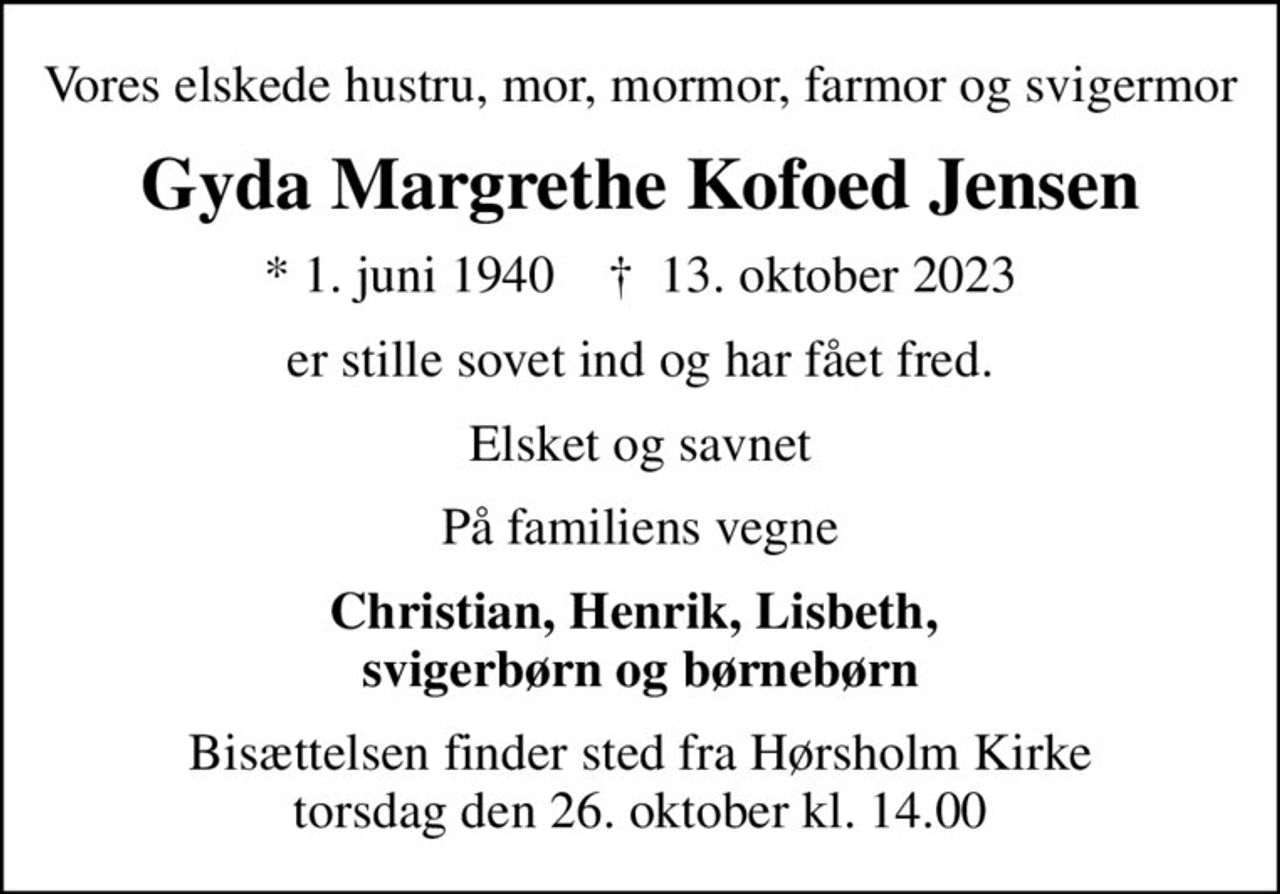 Vores elskede hustru, mor, mormor, farmor og svigermor
Gyda Margrethe Kofoed Jensen
* 1. juni 1940    ✝ 13. oktober 2023
er stille sovet ind og har fået fred.
Elsket og savnet
På familiens vegne
Christian, Henrik, Lisbeth,  svigerbørn og børnebørn
Bisættelsen finder sted fra Hørsholm Kirke  torsdag den 26. oktober kl. 14.00