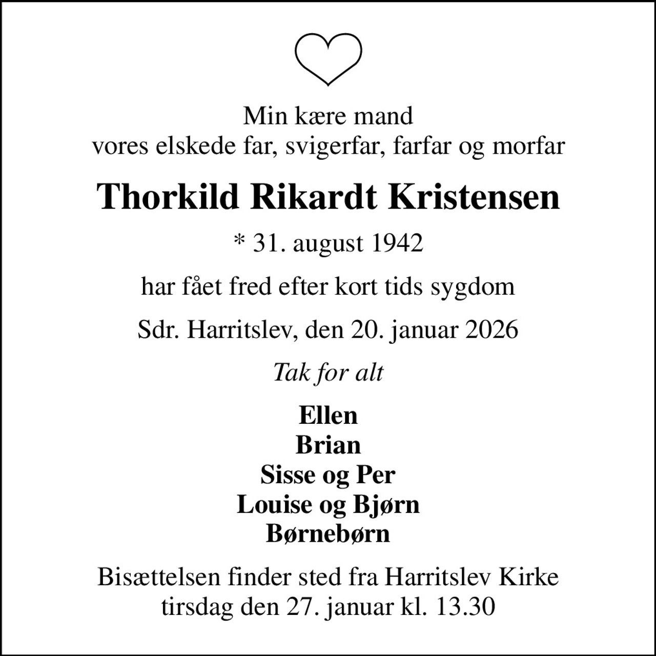Min kære mand vores elskede far, svigerfar, farfar og morfar
Thorkild Rikardt Kristensen
* 31. august 1942
har fået fred efter kort tids sygdom
Sdr. Harritslev, den 20. januar 2026
Tak for alt
Ellen Brian Sisse og Per Louise og Bjørn Børnebørn
Bisættelsen finder sted fra Harritslev Kirke  tirsdag den 27. januar kl. 13.30