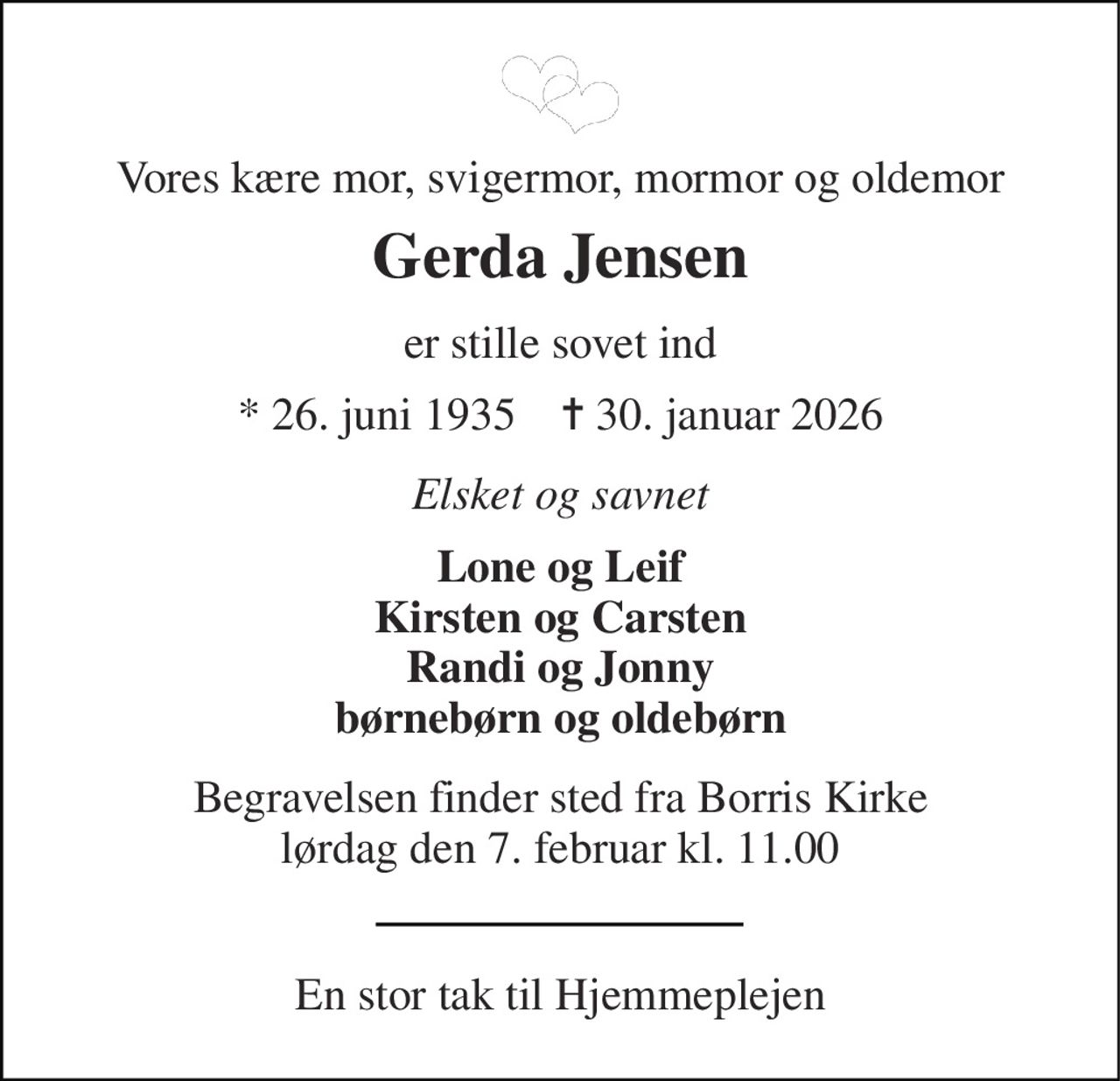 Vores kære mor, svigermor, mormor og oldemor 
Gerda Jensen 
er stille sovet ind 
* 26. juni 1935    ✝ 30. januar 2026 
Elsket og savnet 
Lone og Leif Kirsten og Carsten Randi og Jonny børnebørn og oldebørn 
Begravelsen finder sted fra Borris Kirke lørdag den 7. februar kl. 11.00 
En stor tak til Hjemmeplejen