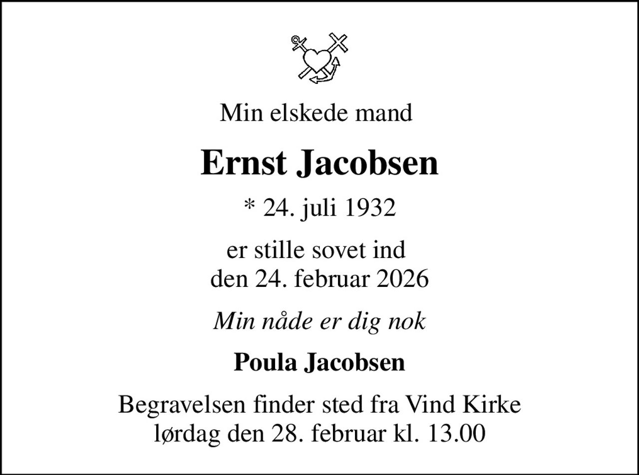 Min elskede mand 
Ernst Jacobsen
* 24. juli 1932
er stille sovet ind  den 24. februar 2026
Min nåde er dig nok
Poula Jacobsen
Begravelsen finder sted fra Vind Kirke  lørdag den 28. februar kl. 13.00