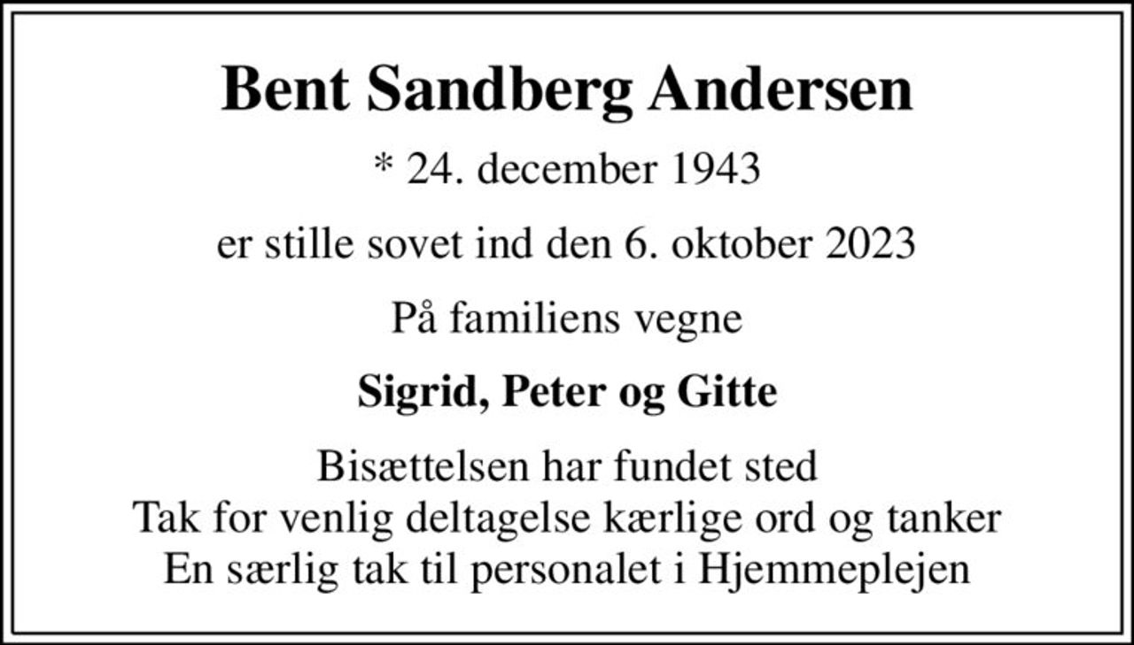 Bent Sandberg Andersen
* 24. december 1943
er stille sovet ind den 6. oktober 2023
På familiens vegne
Sigrid, Peter og Gitte
Bisættelsen har fundet sted Tak for venlig deltagelse kærlige ord og tanker En særlig tak til personalet i Hjemmeplejen