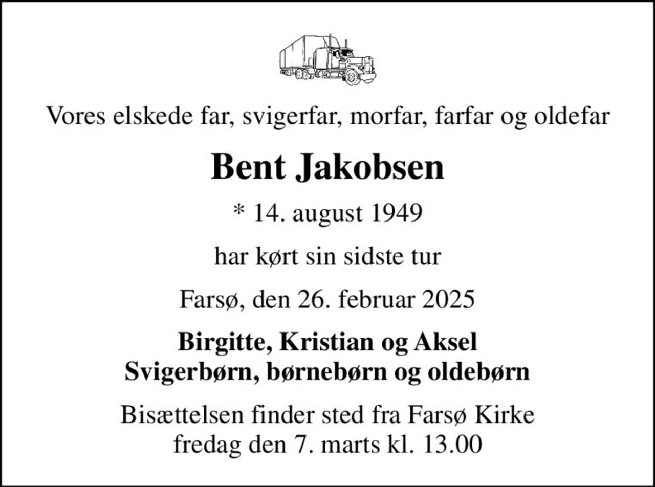 Vores elskede far, svigerfar, morfar, farfar og oldefar
Bent Jakobsen
* 14. august 1949
har kørt sin sidste tur
Farsø, den 26. februar 2025
Birgitte, Kristian og Aksel Svigerbørn, børnebørn og oldebørn
Bisættelsen finder sted fra Farsø Kirke  fredag den 7. marts kl. 13.00