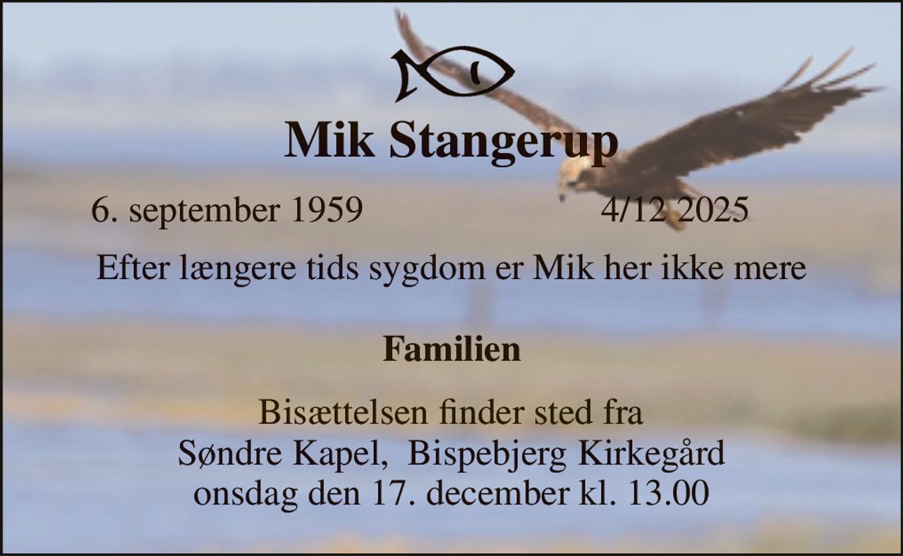 Mik Stangerup​ 
6. september 1959 
4/12 2025​ 
Efter længere tids sygdom er Mik her ikke mere  Familien 
Bisættelsen finder sted fra Søndre Kapel,  Bispebjerg Kirkegård onsdag den 17. december kl. 13.00