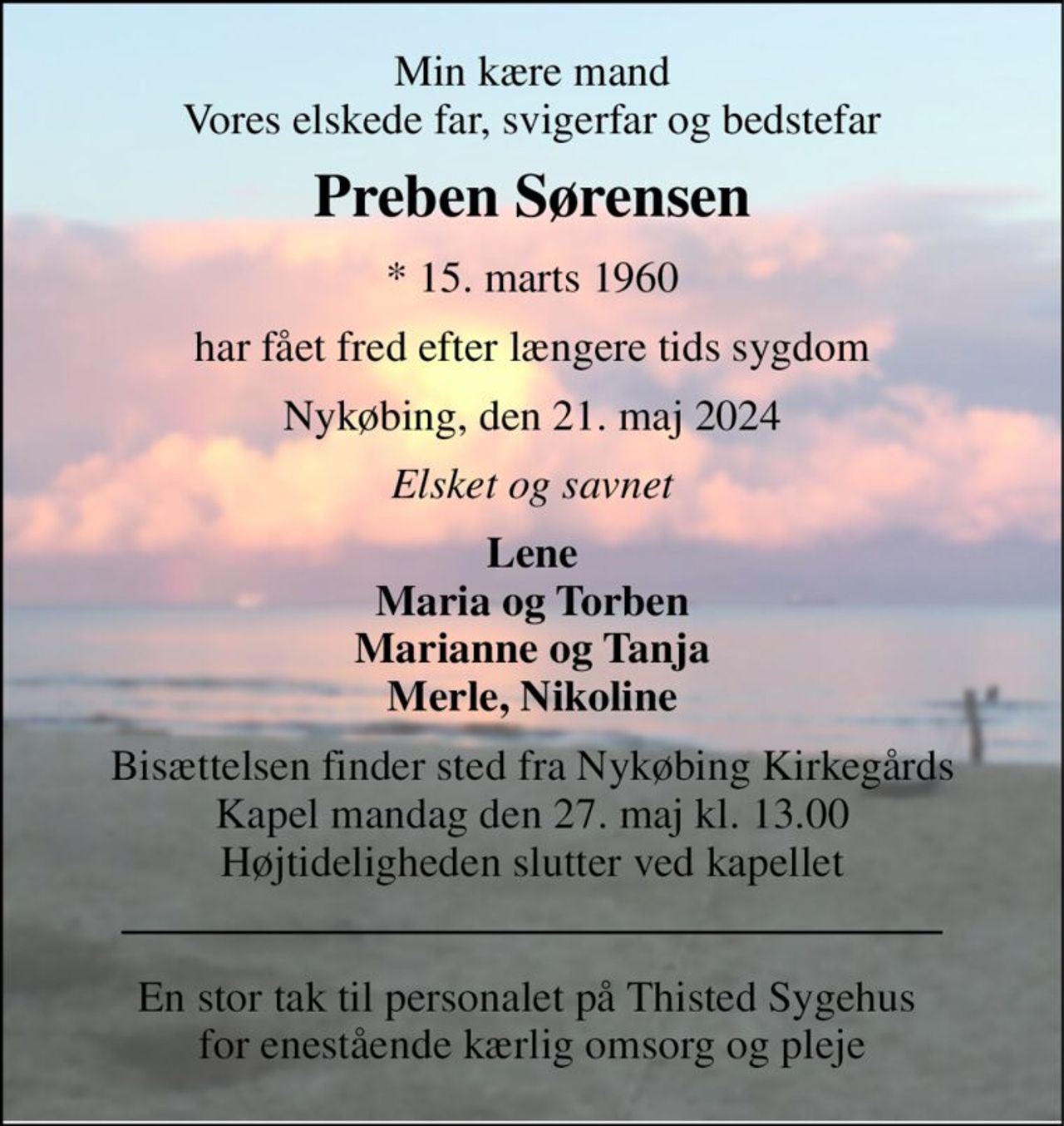 Min kære mand Vores elskede far, svigerfar og bedstefar 
Preben Sørensen 
* 15. marts 1960 
har fået fred efter længere tids sygdom 
Nykøbing, den 21. maj 2024 
Elsket og savnet 
Lene Maria og Torben Marianne og Tanja Merle, Nikoline 
Bisættelsen finder sted fra Nykøbing Kirkegårds Kapel mandag den 27. maj kl. 13.00 Højtideligheden slutter ved kapellet 
En stor tak til personalet på Thisted Sygehus  for enestående kærlig omsorg og pleje