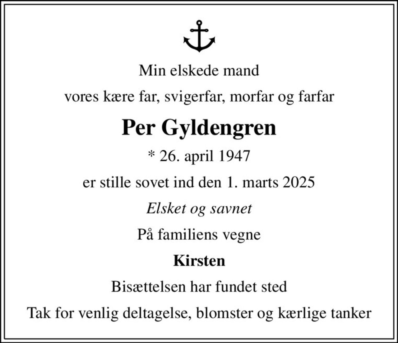 Min elskede mand
vores kære far, svigerfar, morfar og farfar
Per Gyldengren
* 26. april 1947
er stille sovet ind den 1. marts 2025
Elsket og savnet
På familiens vegne
Kirsten
Bisættelsen har fundet sted
Tak for venlig deltagelse, blomster og kærlige tanker