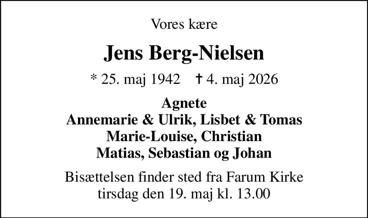 Vores kære
Jens Berg-Nielsen
* 25. maj 1942    ✝ 4. maj 2026
Agnete Annemarie & Ulrik, Lisbet & Tomas Marie-Louise, Christian Matias, Sebastian og Johan
Bisættelsen finder sted fra Farum Kirke  tirsdag den 19. maj kl. 13.00