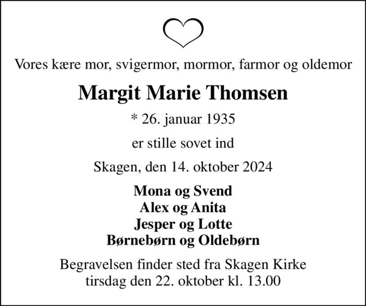Vores kære mor, svigermor, mormor, farmor og oldemor
Margit Marie Thomsen
* 26. januar 1935
er stille sovet ind
Skagen, den 14. oktober 2024
Mona og Svend Alex og Anita Jesper og Lotte Børnebørn og Oldebørn
Begravelsen finder sted fra Skagen Kirke  tirsdag den 22. oktober kl. 13.00