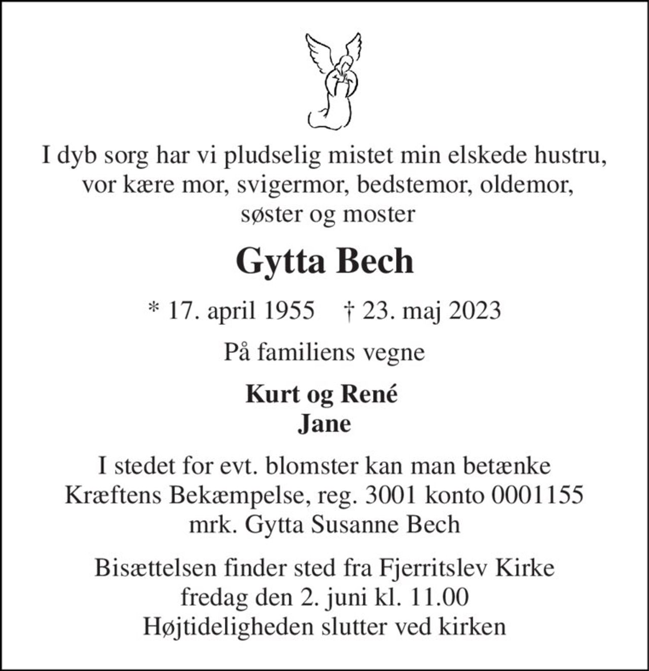 I dyb sorg har vi pludselig mistet min elskede hustru,  vor kære mor, svigermor, bedstemor, oldemor,  søster og moster 
Gytta Bech 
*​ 17. april 1955​    †​ 23. maj 2023 
På familiens vegne 
Kurt og René  Jane 
I stedet for evt. blomster kan man betænke Kræftens Bekæmpelse, reg. 3001 konto 0001155 mrk. Gytta Susanne Bech 
Bisættelsen​ finder sted fra Fjerritslev Kirke​ fredag den 2. juni​ kl. 11.00 Højtideligheden slutter ved kirken