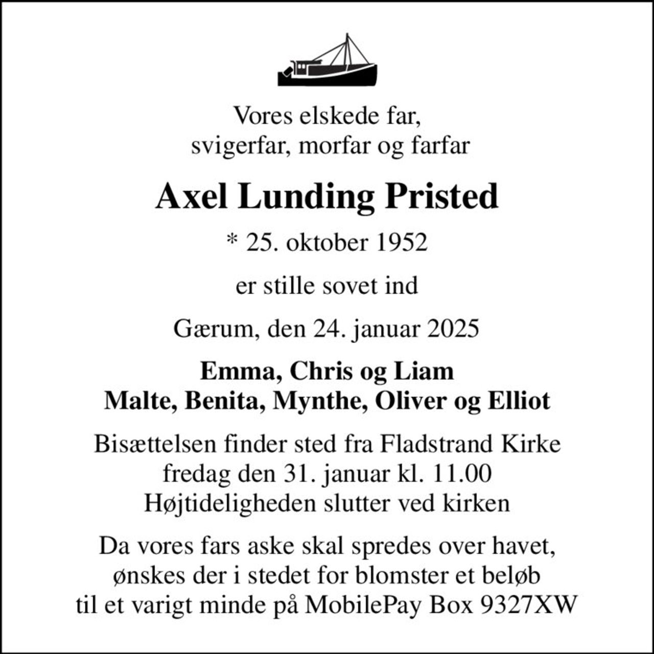 Vores elskede far,  svigerfar, morfar og farfar
Axel Lunding Pristed
* 25. oktober 1952
er stille sovet ind
Gærum, den 24. januar 2025
Emma, Chris og Liam Malte, Benita, Mynthe, Oliver og Elliot
Bisættelsen finder sted fra Fladstrand Kirke  fredag den 31. januar kl. 11.00  Højtideligheden slutter ved kirken
Da vores fars aske skal spredes over havet, ønskes der i stedet for blomster et beløb til et varigt minde på MobilePay Box 9327XW