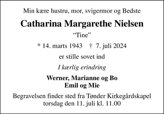 Min kære hustru, mor, svigermor og Bedste
Catharina Margarethe Nielsen
Tine
* 14. marts 1943    &#x271d; 7. juli 2024
er stille sovet ind
I kærlig erindring
Werner, Marianne og Bo Emil og Mie
Begravelsen finder sted fra Tønder Kirkegårdskapel  torsdag den 11. juli kl. 11.00