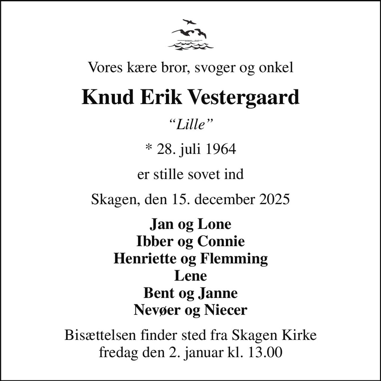 Vores kære bror, svoger og onkel
Knud Erik Vestergaard
Lille
* 28. juli 1964
er stille sovet ind
Skagen, den 15. december 2025
Jan og Lone Ibber og Connie Henriette og Flemming Lene Bent og Janne Nevøer og Niecer
Bisættelsen finder sted fra Skagen Kirke  fredag den 2. januar kl. 13.00