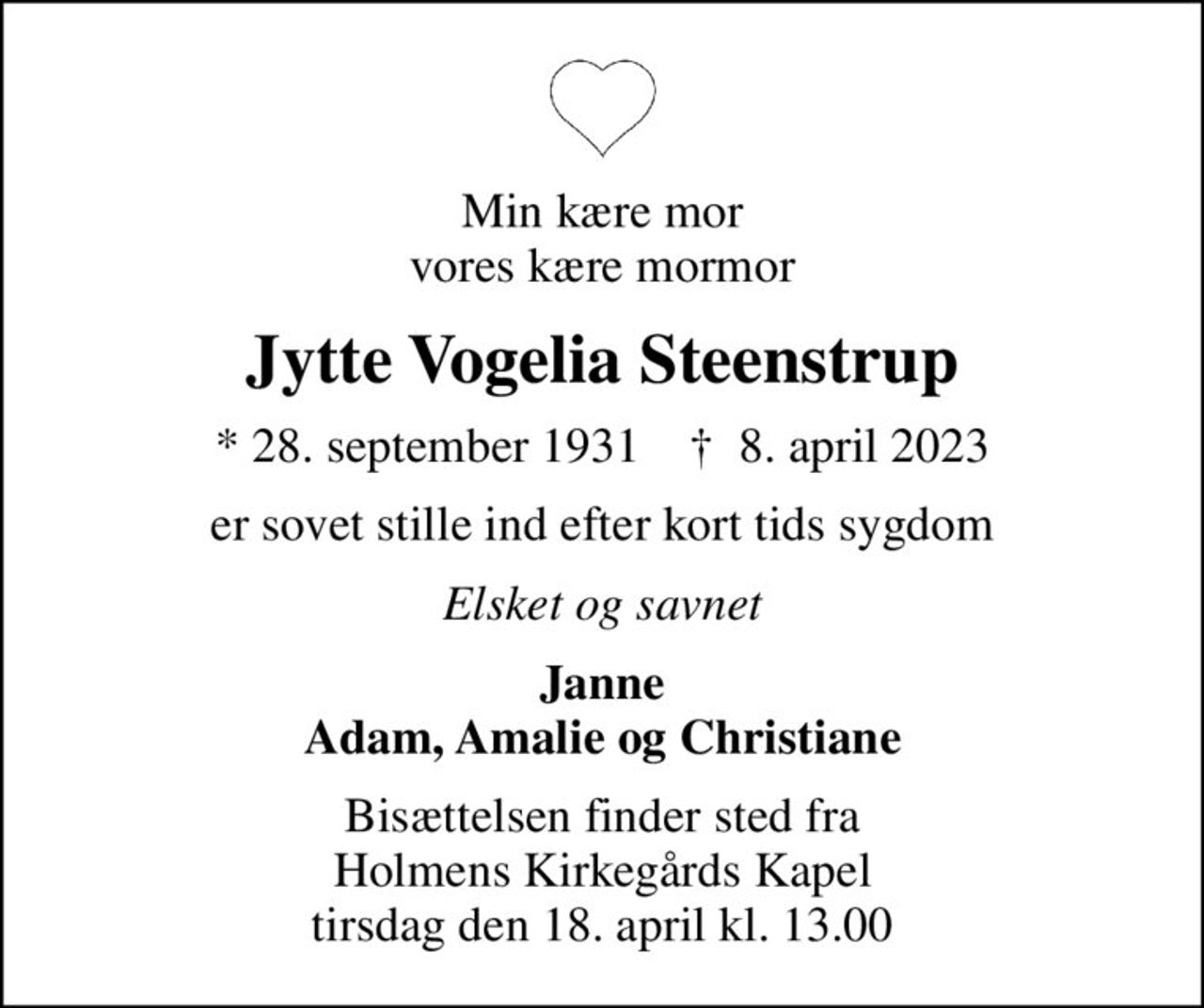 Min kære mor vores kære mormor
Jytte Vogelia Steenstrup
* 28. september 1931    ✝ 8. april 2023
er sovet stille ind efter kort tids sygdom
Elsket og savnet
Janne Adam, Amalie og Christiane
Bisættelsen finder sted fra Holmens Kirkegårds Kapel  tirsdag den 18. april kl. 13.00