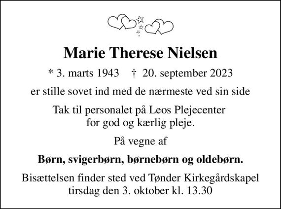 Marie Therese Nielsen
* 3. marts 1943    &#x271d; 20. september 2023
er stille sovet ind med de nærmeste ved sin side
Tak til personalet på Leos Plejecenter  for god og kærlig pleje.
På vegne af
Børn, svigerbørn, børnebørn og oldebørn.
Bisættelsen finder sted ved Tønder Kirkegårdskapel  tirsdag den 3. oktober kl. 13.30