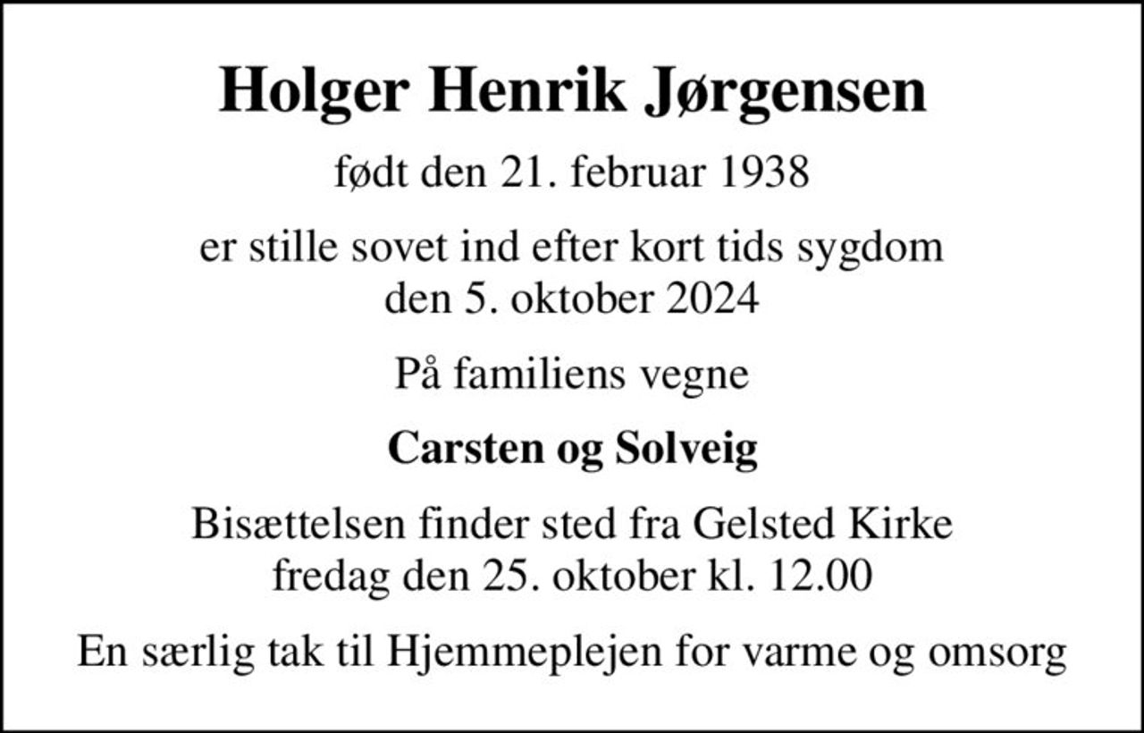 Holger Henrik Jørgensen
født den 21. februar 1938
er stille sovet ind efter kort tids sygdom den 5. oktober 2024
På familiens vegne
Carsten og Solveig
Bisættelsen finder sted fra Gelsted Kirke  fredag den 25. oktober kl. 12.00 
En særlig tak til Hjemmeplejen for varme og omsorg