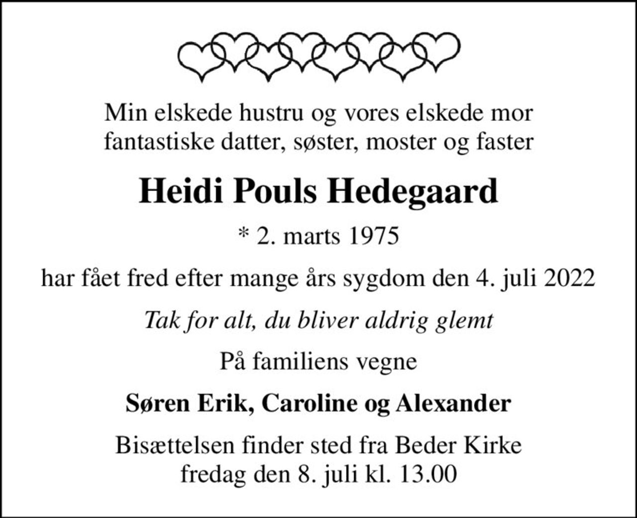 Min elskede hustru og vores elskede mor fantastiske datter, søster, moster og faster
Heidi Pouls Hedegaard
* 2. marts 1975
har fået fred efter mange års sygdom den 4. juli 2022
Tak for alt, du bliver aldrig glemt
På familiens vegne
Søren Erik, Caroline og Alexander
Bisættelsen finder sted fra Beder Kirke  fredag den 8. juli kl. 13.00