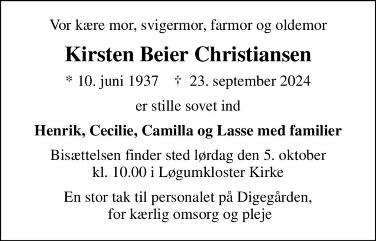 Vor kære mor, svigermor, farmor og oldemor
Kirsten Beier Christiansen
* 10. juni 1937    ✝ 23. september 2024
er stille sovet ind
Henrik, Cecilie, Camilla og Lasse med familier
Bisættelsen finder sted lørdag den 5. oktober kl. 10.00 i Løgumkloster Kirke
En stor tak til personalet på Digegården,  for kærlig omsorg og pleje