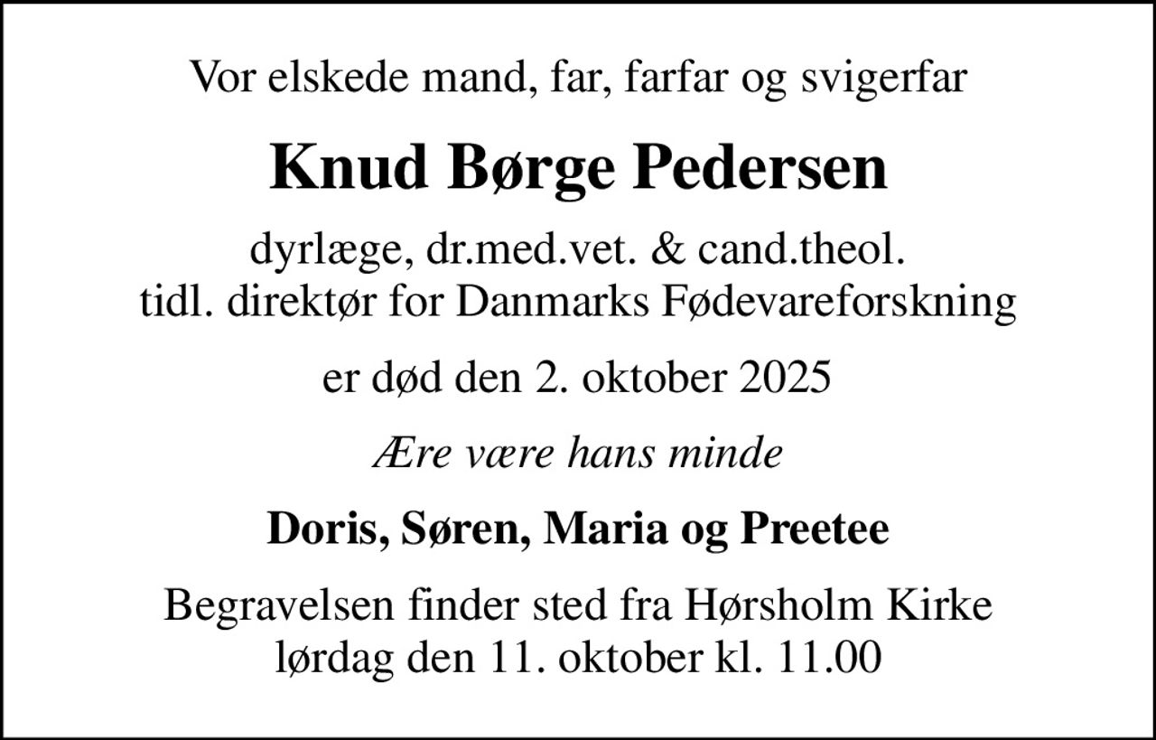 Vor elskede mand, far, farfar og svigerfar
Knud Børge Pedersen
dyrlæge, dr.med.vet. & cand.theol. tidl. direktør for Danmarks Fødevareforskning
er død den 2. oktober 2025
Ære være hans minde
Doris, Søren, Maria og Preetee
Begravelsen finder sted fra Hørsholm Kirke  lørdag den 11. oktober kl. 11.00