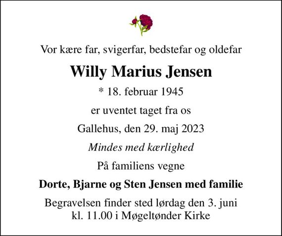 Vor kære far, svigerfar, bedstefar og oldefar
Willy Marius Jensen
* 18. februar 1945
er uventet taget fra os
Gallehus, den 29. maj 2023
Mindes med kærlighed
På familiens vegne
Dorte, Bjarne og Sten Jensen med familie
Begravelsen finder sted lørdag den 3. juni kl. 11.00 i Møgeltønder Kirke