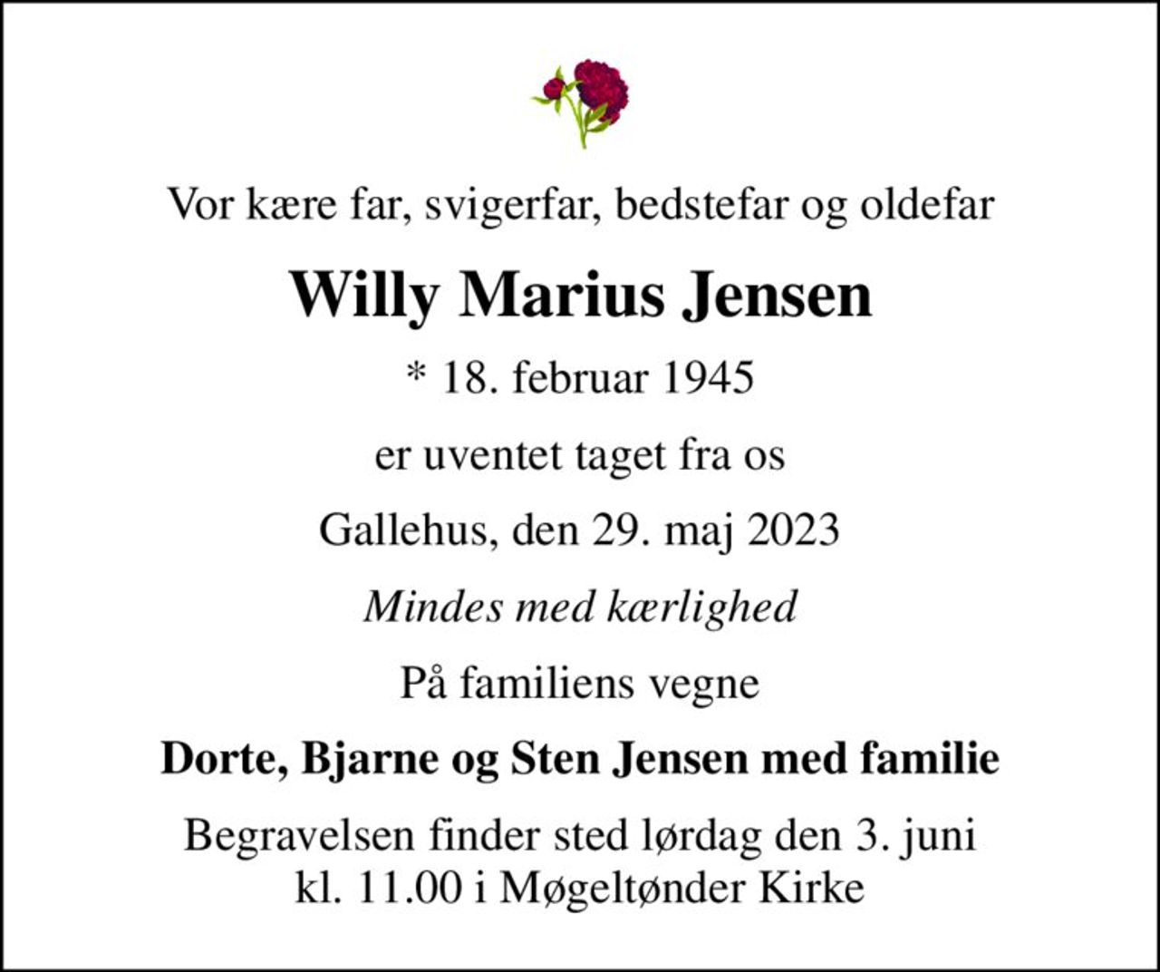 Vor kære far, svigerfar, bedstefar og oldefar
Willy Marius Jensen
* 18. februar 1945
er uventet taget fra os
Gallehus, den 29. maj 2023
Mindes med kærlighed
På familiens vegne
Dorte, Bjarne og Sten Jensen med familie
Begravelsen finder sted lørdag den 3. juni kl. 11.00 i Møgeltønder Kirke