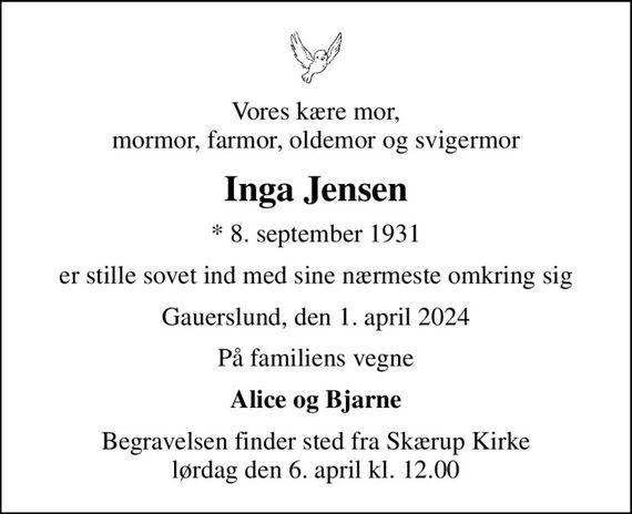 Vores kære mor, mormor, farmor, oldemor og svigermor
Inga Jensen
* 8. september 1931
er stille sovet ind med sine nærmeste omkring sig
Gauerslund, den 1. april 2024
På familiens vegne
Alice og Bjarne
Begravelsen finder sted fra Skærup Kirke  lørdag den 6. april kl. 12.00