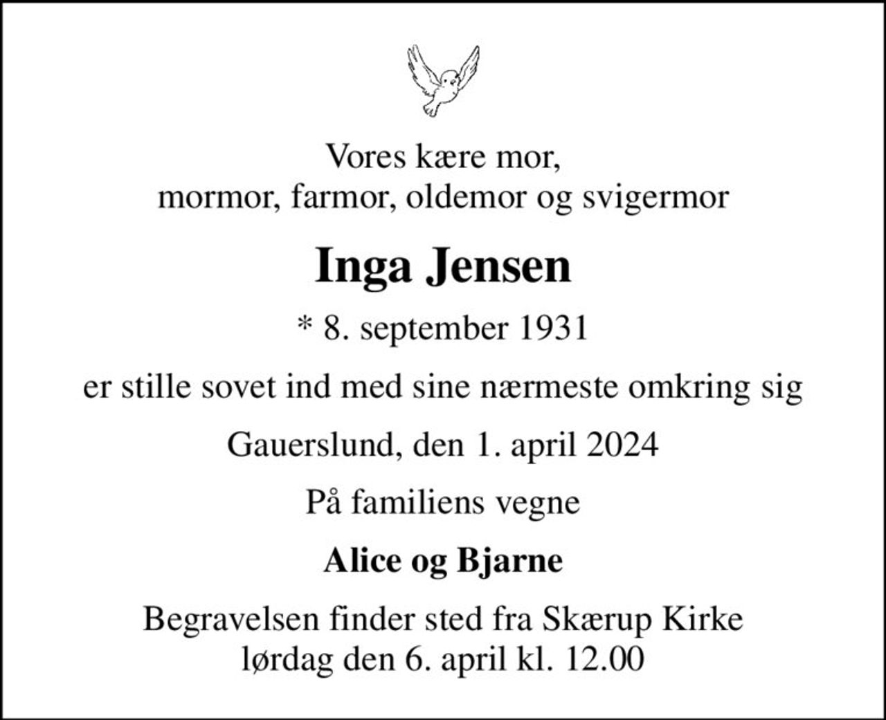 Vores kære mor, mormor, farmor, oldemor og svigermor
Inga Jensen
* 8. september 1931
er stille sovet ind med sine nærmeste omkring sig
Gauerslund, den 1. april 2024
På familiens vegne
Alice og Bjarne
Begravelsen finder sted fra Skærup Kirke  lørdag den 6. april kl. 12.00