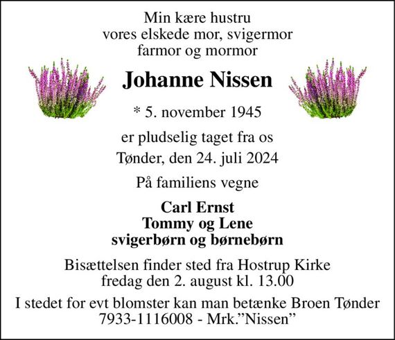 Min kære hustru vores elskede mor, svigermor farmor og mormor 
Johanne Nissen 
*&#x200B; 5. november 1945 
er pludselig taget fra os 
Tønder, den 24. juli 2024 
På familiens vegne 
Carl Ernst Tommy og Lene svigerbørn og børnebørn 
Bisættelsen finder sted fra Hostrup Kirke fredag den 2. august kl. 13.00 
I stedet for evt blomster kan man betænke Broen Tønder 7933-1116008 - Mrk.&#x201D;Nissen&#x201D;