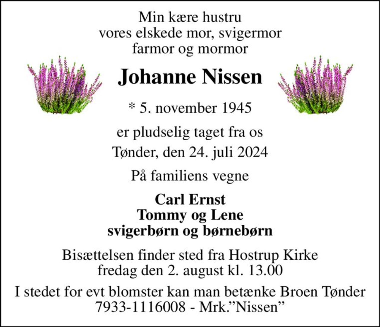 Min kære hustru vores elskede mor, svigermor farmor og mormor 
Johanne Nissen 
*​ 5. november 1945 
er pludselig taget fra os 
Tønder, den 24. juli 2024 
På familiens vegne 
Carl Ernst Tommy og Lene svigerbørn og børnebørn 
Bisættelsen finder sted fra Hostrup Kirke fredag den 2. august kl. 13.00 
I stedet for evt blomster kan man betænke Broen Tønder 7933-1116008 - Mrk.”Nissen”