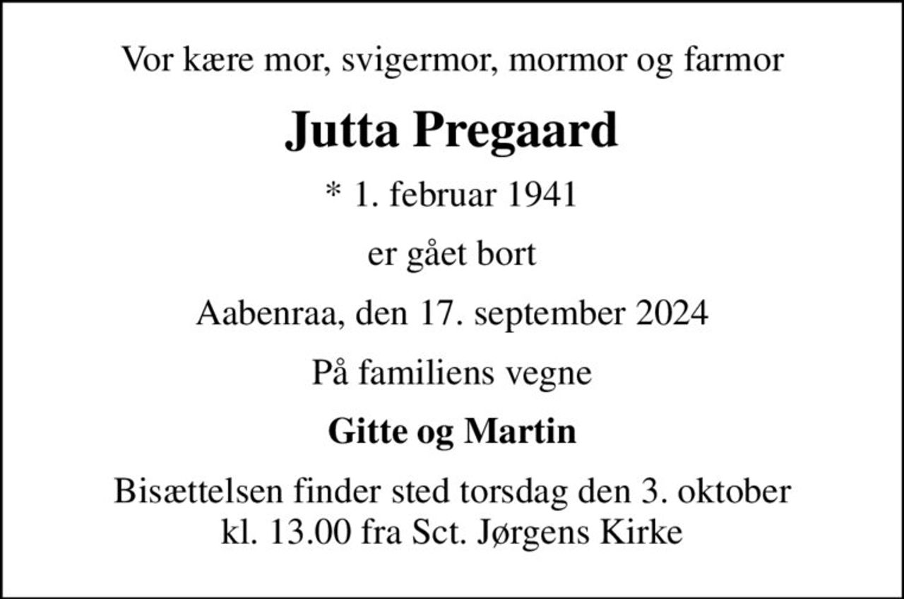 Vor kære mor, svigermor, mormor og farmor
Jutta Pregaard
* 1. februar 1941
er gået bort
Aabenraa, den 17. september 2024
På familiens vegne
Gitte og Martin
Bisættelsen finder sted torsdag den 3. oktober kl. 13.00 fra Sct. Jørgens Kirke