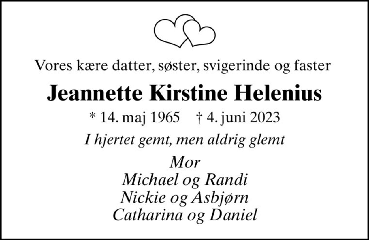 Vores kære datter, søster, svigerinde og faster 
Jeannette Kirstine Helenius
* 14. maj 1965    ✝ 4. juni 2023
I hjertet gemt, men aldrig glemt
Mor Michael og Randi Nickie og Asbjørn Catharina og Daniel