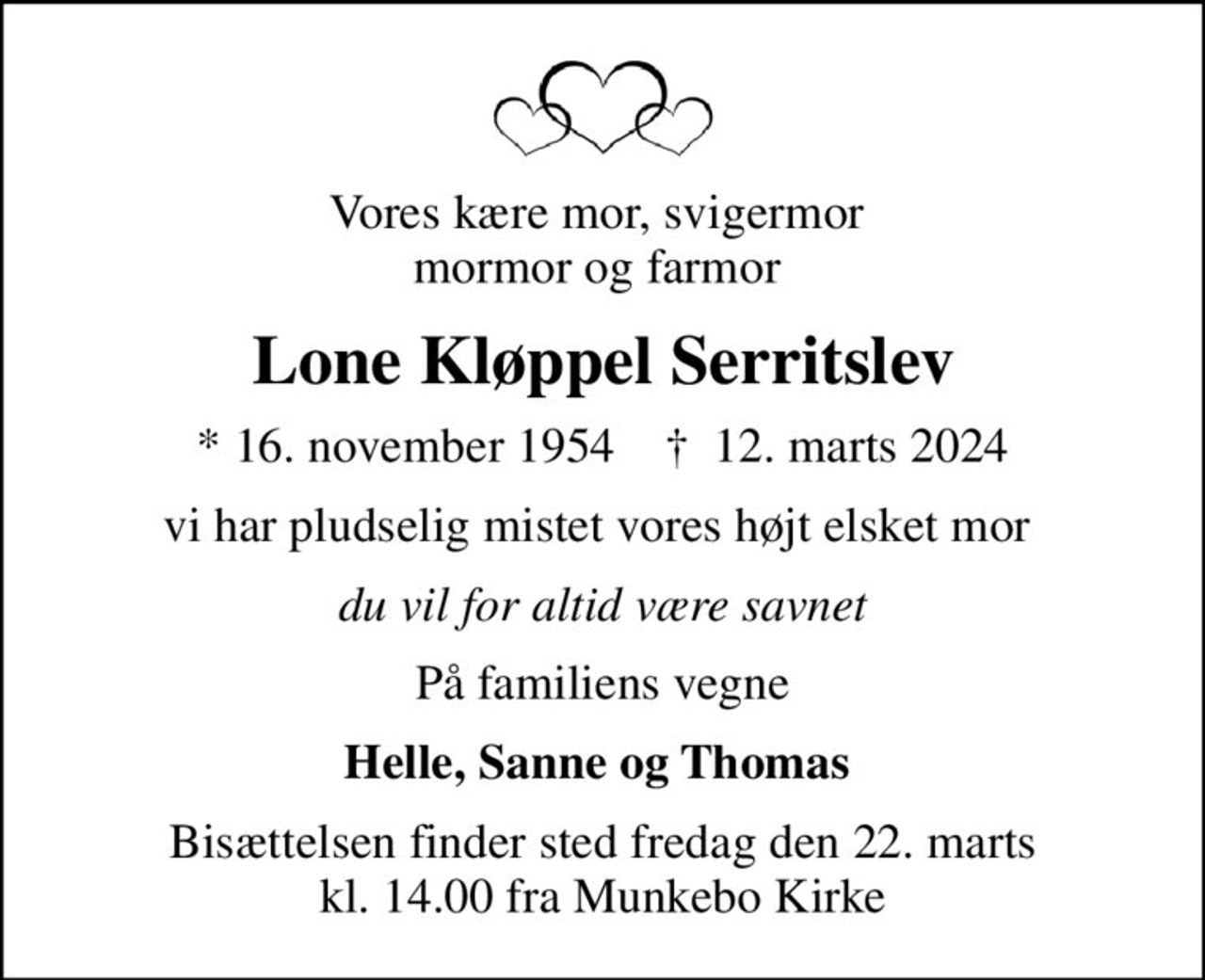 Vores kære mor, svigermor  mormor og farmor 
Lone Kløppel Serritslev
* 16. november 1954    ✝ 12. marts 2024
vi har pludselig mistet vores højt elsket mor 
du vil for altid være savnet
På familiens vegne
Helle, Sanne og Thomas 
Bisættelsen finder sted fredag den 22. marts kl. 14.00 fra Munkebo Kirke